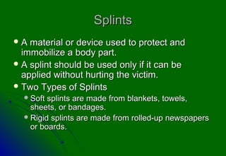 Splints
A  material or device used to protect and
  immobilize a body part.
 A splint should be used only if it can be
  applied without hurting the victim.
 Two Types of Splints
   Soft splints are made from blankets, towels,
    sheets, or bandages.
   Rigid splints are made from rolled-up newspapers
    or boards.
 
