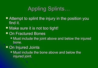 Appling Splints…
 Attempt   to splint the injury in the position you
  find it.
 Make sure it is not too tight!
 On Fractured Bones
   Must include the joint above and below the injured
    bone.
 On   Injured Joints
   Must  include the bone above and below the
    injured joint.
 