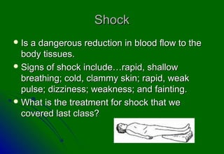 Shock
 Isa dangerous reduction in blood flow to the
  body tissues.
 Signs of shock include…rapid, shallow
  breathing; cold, clammy skin; rapid, weak
  pulse; dizziness; weakness; and fainting.
 What is the treatment for shock that we
  covered last class?
 