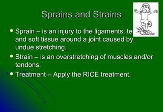 Sprains and Strains
 Sprain  – is an injury to the ligaments, tendons,
  and soft tissue around a joint caused by
  undue stretching.
 Strain – is an overstretching of muscles and/or
  tendons.
 Treatment – Apply the RICE treatment.
 