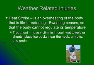 Weather Related Injuries
 Heat Stroke – is an overheating of the body
 that is life-threatening. Sweating ceases, so
 that the body cannot regulate its temperature.
   Treatment – have victim lie in cool, wet towels or
   sheets; place ice backs near the neck, armpits,
   and groin.
 