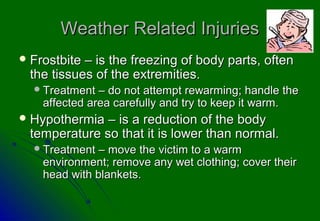 Weather Related Injuries
 Frostbite– is the freezing of body parts, often
 the tissues of the extremities.
   Treatment  – do not attempt rewarming; handle the
    affected area carefully and try to keep it warm.
 Hypothermia – is a reduction of the body
 temperature so that it is lower than normal.
   Treatment  – move the victim to a warm
    environment; remove any wet clothing; cover their
    head with blankets.
 