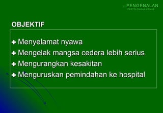  Menyelamat nyawaMenyelamat nyawa
 Mengelak mangsa cedera lebih seriusMengelak mangsa cedera lebih serius
 Mengurangkan kesakitanMengurangkan kesakitan
 Menguruskan pemindahan ke hospitalMenguruskan pemindahan ke hospital
OBJEKTIFOBJEKTIF
(1)(1) PENGENALANPENGENALAN
PERTOLONGAN CEMASPERTOLONGAN CEMAS
 