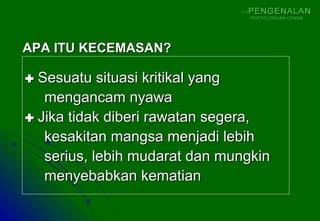  Sesuatu situasi kritikal yangSesuatu situasi kritikal yang
mengancam nyawamengancam nyawa
 Jika tidak diberi rawatan segera,Jika tidak diberi rawatan segera,
kesakitan mangsa menjadi lebihkesakitan mangsa menjadi lebih
serius, lebih mudarat dan mungkinserius, lebih mudarat dan mungkin
menyebabkan kematianmenyebabkan kematian
APA ITU KECEMASAN?APA ITU KECEMASAN?
(1)(1) PENGENALANPENGENALAN
PERTOLONGAN CEMASPERTOLONGAN CEMAS
 