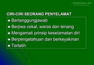  BertanggungjawabBertanggungjawab
 Berjiwa cekal, waras dan tenangBerjiwa cekal, waras dan tenang
 Mengamati prinsip keselamatan diriMengamati prinsip keselamatan diri
 Berpengetahuan dan berkeyakinanBerpengetahuan dan berkeyakinan
 TerlatihTerlatih
CIRI-CIRI SEORANG PENYELAMATCIRI-CIRI SEORANG PENYELAMAT
(1)(1) PENGENALANPENGENALAN
PERTOLONGAN CEMASPERTOLONGAN CEMAS
 