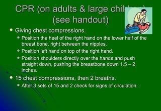 CPR (on adults & large children)CPR (on adults & large children)
(see handout)(see handout)
 Giving chest compressions.Giving chest compressions.
 Position the heel of the right hand on the lower half of thePosition the heel of the right hand on the lower half of the
breast bone, right between the nipples.breast bone, right between the nipples.
 Position left hand on top of the right hand.Position left hand on top of the right hand.
 Position shoulders directly over the hands and pushPosition shoulders directly over the hands and push
straight down, pushing the breastbone down 1.5 – 2straight down, pushing the breastbone down 1.5 – 2
inches.inches.
 15 chest compressions, then 2 breaths.15 chest compressions, then 2 breaths.
 After 3 sets of 15 and 2 check for signs of circulation.After 3 sets of 15 and 2 check for signs of circulation.
 