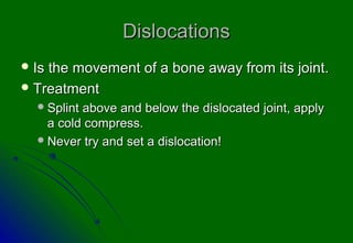 DislocationsDislocations
 Is the movement of a bone away from its joint.Is the movement of a bone away from its joint.
 TreatmentTreatment
Splint above and below the dislocated joint, applySplint above and below the dislocated joint, apply
a cold compress.a cold compress.
Never try and set a dislocation!Never try and set a dislocation!
 