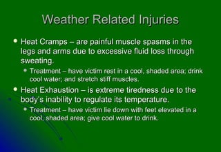 Weather Related InjuriesWeather Related Injuries
 Heat Cramps – are painful muscle spasms in theHeat Cramps – are painful muscle spasms in the
legs and arms due to excessive fluid loss throughlegs and arms due to excessive fluid loss through
sweating.sweating.
 Treatment – have victim rest in a cool, shaded area; drinkTreatment – have victim rest in a cool, shaded area; drink
cool water; and stretch stiff muscles.cool water; and stretch stiff muscles.
 Heat Exhaustion – is extreme tiredness due to theHeat Exhaustion – is extreme tiredness due to the
body’s inability to regulate its temperature.body’s inability to regulate its temperature.
 Treatment – have victim lie down with feet elevated in aTreatment – have victim lie down with feet elevated in a
cool, shaded area; give cool water to drink.cool, shaded area; give cool water to drink.
 