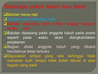Beberapa pokok dalam ilmu balut 
Balutan harus rapi 
Balutan harus menutupi luka 
Balutan dipasang tidak terlalu longgar ataupun 
terlalu erat 
Balutan dipasang pada anggota tubuh pada posisi 
seperti pada waktu akan diangkat/dalam 
perjalanan 
Bagian distal anggota tubuh yang dibalut 
hendaknya tetap terbuka 
Digunakan simpul yang rata sehingga tidak 
menekan kulit; simpul tidak boleh dibuat di atas 
bagian yang sakit 
 