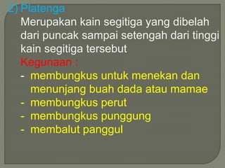 2) Platenga 
Merupakan kain segitiga yang dibelah 
dari puncak sampai setengah dari tinggi 
kain segitiga tersebut 
Kegunaan : 
- membungkus untuk menekan dan 
menunjang buah dada atau mamae 
- membungkus perut 
- membungkus punggung 
- membalut panggul 
 
