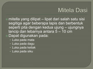  mitella yang dilipat – lipat dari salah satu sisi
segitiga agar beberapa lapis dan berbentuk
seperti pita dengan kedua ujung – ujungnya
lancip dan lebarnya antara 5 – 10 cm
 Dapat digunakan pada:
• Luka pada mata
• Luka pada dagu
• Luka pada ketiak
• Luka pada siku
 
