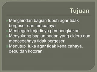 Menghindari bagian tubuh agar tidak
bergeser dari tempatnya
Mencegah terjadinya pembengkakan
Menyokong bagian badan yang cidera dan
mencegahnya tidak bergeser
Menutup luka agar tidak kena cahaya,
debu dan kotoran
 