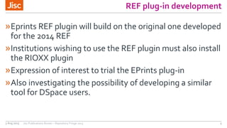 REF plug-in development
»Eprints REF plugin will build on the original one developed
for the 2014 REF
»Institutions wishing to use the REF plugin must also install
the RIOXX plugin
»Expression of interest to trial the EPrints plug-in
»Also investigating the possibility of developing a similar
tool for DSpace users.
3 Aug 2015 Jisc Publications Router – Repository Fringe 2015 3
 