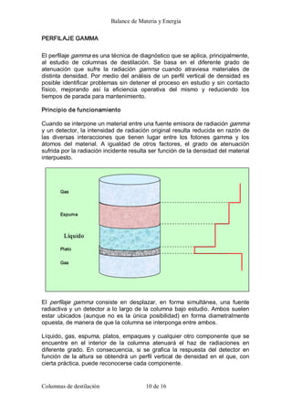 Balance de Materia y Energía 
Columnas de destilación  10 de 16 
PERFILAJE GAMMA 
El perfilaje gamma es una técnica de diagnóstico que se aplica, principalmente, 
al  estudio  de  columnas  de  destilación.  Se  basa  en  el  diferente  grado  de 
atenuación  que  sufre  la  radiación  gamma  cuando  atraviesa  materiales  de 
distinta densidad. Por medio del análisis de un perfil vertical de densidad es 
posible identificar problemas sin detener el proceso en estudio y sin contacto 
físico,  mejorando  así  la  eficiencia  operativa  del  mismo  y  reduciendo  los 
tiempos de parada para mantenimiento. 
Principio de funcionamiento 
Cuando se interpone un material entre una fuente emisora de radiación gamma 
y un detector, la intensidad de radiación original resulta reducida en razón de 
las  diversas  interacciones  que  tienen  lugar  entre  los  fotones  gamma  y  los 
átomos  del  material.  A  igualdad  de  otros  factores,  el  grado  de  atenuación 
sufrida por la radiación incidente resulta ser función de la densidad del material 
interpuesto. 
El  perfilaje  gamma  consiste  en  desplazar,  en  forma  simultánea,  una  fuente 
radiactiva y un detector a lo largo de la columna bajo estudio. Ambos suelen 
estar  ubicados  (aunque no  es la  única  posibilidad)  en  forma  diametralmente 
opuesta, de manera de que la columna se interponga entre ambos. 
Líquido, gas, espuma, platos, empaques y cualquier otro componente que se 
encuentre  en  el  interior  de  la  columna  atenuará  el  haz  de  radiaciones  en 
diferente  grado.  En  consecuencia,  si  se  grafica la  respuesta  del  detector  en 
función de la altura se obtendrá un perfil vertical de densidad en el que, con 
cierta práctica, puede reconocerse cada componente. 
Gas 
Gas 
Espuma 
Plato 
Líquido
 