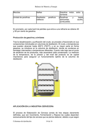Balance de Materia y Energía 
Columnas de destilación  14 de 16 
Mezclas  Naftas  Gasolina  motor,  extra  y 
corriente 
Unidad de parafinas  Destilados  paraficos  y 
naftacos 
Parafinas  y  bases 
lubricantes,  azufre, 
combustible. 
En promedio, por cada barril de petróleo que entra a una refinería se obtiene 40 
y 50 por ciento de gasolina. 
Producción de gasolina y similares 
Tras la desalinización y purificación del crudo, se procede a fraccionarlo en sus 
componentes individuales en columnas de destilación. El crudo, a temperaturas 
que  pueden  alcanzar  hasta  400°C  (752°F),  y  en  su  mayor  parte  en  forma 
gaseosa,  se  introduce  en  la  columna  de  destilación,  donde  se  condensa  en 
bandejas intermedias a temperaturas diferentes. Cuanto más bajo sea el punto 
de ebullición de los productos, más ascenderá cada condensado. La medición 
de  la  temperatura,  de  la  presión  y  del  nivel  del  producto  es  de  capital 
importancia  para  asegurar  un  funcionamiento  óptimo  de  la  columna  de 
destilación. 
APLICACIÓN EN LA INDUSTRIA CERVECERA 
El  proceso  de  Elaboración  de  Cerveza  consta  de  tres  etapas  claramente 
definidas,  que  son  Cocimiento, Fermentación  y  Reposo las  cuales  dependen 
exclusivamente del tipo de cerveza que se piensa elaborar, debido a que según
 