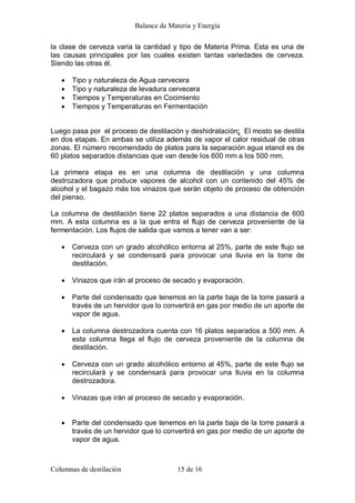 Balance de Materia y Energía 
Columnas de destilación  15 de 16 
la clase de cerveza varia la cantidad y tipo de Materia Prima. Esta es una de 
las  causas  principales  por  las  cuales  existen  tantas  variedades  de  cerveza. 
Siendo las otras él.
· Tipo y naturaleza de Agua cervecera
· Tipo y naturaleza de levadura cervecera
· Tiempos y Temperaturas en Cocimiento
· Tiempos y Temperaturas en Fermentación 
Luego pasa por  el proceso de destilación y deshidratación:  El mosto se destila 
en dos etapas. En ambas se utiliza además de vapor el calor residual de otras 
zonas. El número recomendado de platos para la separación agua etanol es de 
60 platos separados distancias que van desde los 600 mm a los 500 mm. 
La  primera  etapa  es  en  una  columna  de  destilación  y  una  columna 
destrozadora  que  produce  vapores  de  alcohol  con  un  contenido  del  45%  de 
alcohol y el bagazo más los vinazos que serán objeto de proceso de obtención 
del pienso. 
La columna de destilación tiene 22 platos separados a una distancia de 600 
mm.  A  esta  columna  es  a la  que  entra  el  flujo  de  cerveza  proveniente  de la 
fermentación. Los flujos de salida que vamos a tener van a ser:
· Cerveza con un grado alcohólico entorna al 25%, parte de este flujo se 
recirculará  y  se  condensará  para  provocar  una  lluvia  en  la  torre  de 
destilación.
· Vinazos que irán al proceso de secado y evaporación.
· Parte del condensado que tenemos en la parte baja de la torre pasará a 
través de un hervidor que lo convertirá en gas por medio de un aporte de 
vapor de agua.
· La columna destrozadora cuenta con 16 platos separados a 500 mm. A 
esta  columna  llega  el  flujo  de  cerveza  proveniente  de  la  columna  de 
destilación.
· Cerveza con un grado alcohólico entorno al 45%, parte de este flujo se 
recirculará  y  se  condensará  para  provocar  una  lluvia  en  la  columna 
destrozadora.
· Vinazas que irán al proceso de secado y evaporación.
· Parte del condensado que tenemos en la parte baja de la torre pasará a 
través de un hervidor que lo convertirá en gas por medio de un aporte de 
vapor de agua.
 