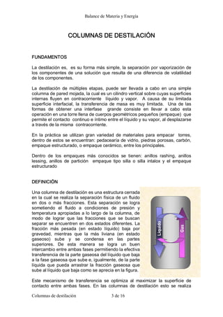 Balance de Materia y Energía 
Columnas de destilación  3 de 16 
COLUMNAS DE DESTILACIÓN 
FUNDAMENTOS 
La destilación es,  es su forma más simple, la separación por vaporización de 
los componentes de una solución que resulta de una diferencia de volatilidad 
de los componentes. 
La  destilación  de  múltiples  etapas,  puede  ser  llevada  a  cabo  en  una  simple 
columna de pared mojada, la cual es un cilindro vertical sobre cuyas superficies 
internas  fluyen  en  contracorriente    líquido  y  vapor.    A  causa  de  su  limitada 
superficie  interfacial,  la  transferencia  de  masa  es  muy  limitada.    Una  de  las 
formas  de  obtener  una  interfase    grande  consiste  en  llevar  a  cabo  esta 
operación en una torre llena de cuerpos geométricos pequeños (empaque)  que 
permite el contacto  continuo e íntimo entre el líquido y su vapor, al desplazarse 
a través de la misma  contracorriente. 
En  la  práctica  se  utilizan  gran  variedad  de  materiales  para  empacar    torres, 
dentro de estos se encuentran: pedacearía de vidrio, piedras porosas, carbón, 
empaque estructurado, o empaque cerámico, entre los principales. 
Dentro  de  los  empaques  más  conocidos  se  tienen:  anillos  rashing,  anillos 
lessing,  anillos  de  partición    empaque  tipo  silla  o  silla  intalox  y  el  empaque 
estructurado 
DEFINICIÓN 
Una columna de destilación es una estructura cerrada 
en la cual se realiza la separación física de un fluido 
en  dos  o  más  fracciones.  Esta  separación  se  logra 
sometiendo  el  fluido  a  condiciones  de  presión  y 
temperatura apropiadas a lo largo de la columna, de 
modo  de  lograr  que  las  fracciones  que  se  buscan 
separar se encuentren en dos estados diferentes. La 
fracción  más  pesada  (en  estado  líquido)  baja  por 
gravedad,  mientras  que  la  más  liviana  (en  estado 
gaseoso)  sube  y  se  condensa  en  las  partes 
superiores.  De  esta  manera  se  logra  un  buen 
intercambio entre ambas fases permitiendo la efectiva 
transferencia de la parte gaseosa del líquido que baja 
a la fase gaseosa que sube e, igualmente, de la parte 
líquida  que  pueda  arrastrar la  fracción  gaseosa  que 
sube al líquido que baja como se aprecia en la figura. 
Este  mecanismo  de  transferencia  se  optimiza  al  maximizar  la  superficie  de 
contacto  entre  ambas  fases.  En  las  columnas  de  destilación  esto  se  realiza
 