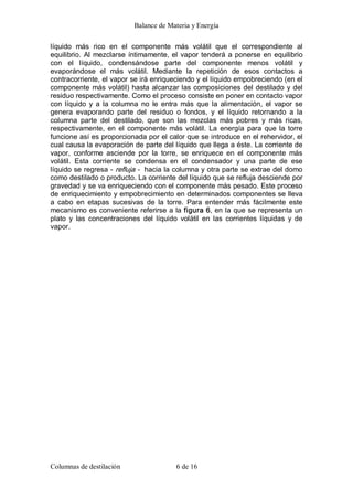 Balance de Materia y Energía 
Columnas de destilación  6 de 16 
líquido  más  rico  en  el  componente  más  volátil  que  el  correspondiente  al 
equilibrio. Al mezclarse íntimamente, el vapor tenderá a ponerse en equilibrio 
con  el  líquido,  condensándose  parte  del  componente  menos  volátil  y 
evaporándose  el  más  volátil.  Mediante  la  repetición  de  esos  contactos  a 
contracorriente, el vapor se irá enriqueciendo y el líquido empobreciendo (en el 
componente más volátil) hasta alcanzar las composiciones del destilado y del 
residuo respectivamente. Como el proceso consiste en poner en contacto vapor 
con líquido  y  a la  columna  no  le  entra  más  que la alimentación,  el  vapor  se 
genera  evaporando  parte  del  residuo  o  fondos,  y  el  líquido  retornando  a  la 
columna  parte  del  destilado,  que  son  las  mezclas  más  pobres  y  más  ricas, 
respectivamente, en el componente más volátil. La energía para que la torre 
funcione así es proporcionada por el calor que se introduce en el rehervidor, el 
cual causa la evaporación de parte del líquido que llega a éste. La corriente de 
vapor,  conforme  asciende  por  la  torre,  se  enriquece  en  el  componente  más 
volátil.  Esta  corriente  se  condensa  en  el  condensador  y  una  parte  de  ese 
líquido se regresa ­ refluja ­  hacia la columna y otra parte se extrae del domo 
como destilado o producto. La corriente del líquido que se refluja desciende por 
gravedad y se va enriqueciendo con el componente más pesado. Este proceso 
de enriquecimiento y empobrecimiento en determinados componentes se lleva 
a  cabo  en  etapas  sucesivas  de  la  torre.  Para  entender  más  fácilmente  este 
mecanismo es conveniente referirse a la figura 6, en la que se representa un 
plato  y  las  concentraciones  del  líquido  volátil  en  las  corrientes  líquidas  y  de 
vapor.
 