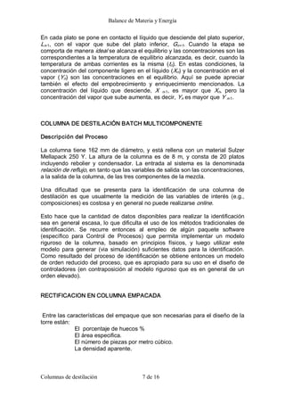 Balance de Materia y Energía 
Columnas de destilación  7 de 16 
En cada plato se pone en contacto el líquido que desciende del plato superior, 
Ln­1,  con  el  vapor  que  sube  del  plato  inferior,  Gn+1.  Cuando  la  etapa  se 
comporta de manera ideal se alcanza el equilibrio y las concentraciones son las 
correspondientes a la temperatura de equilibrio alcanzada, es decir, cuando la 
temperatura  de  ambas  corrientes  es  la  misma  (tn).  En  estas  condiciones,  la 
concentración del componente ligero en el líquido (Xn) y la concentración en el 
vapor  (Yn)  son  las  concentraciones  en  el  equilibrio.  Aquí  se  puede  apreciar 
también  el  efecto  del  empobrecimiento  y  enriquecimiento  mencionados.  La 
concentración  del  líquido  que  desciende,  X  n­1,  es  mayor  que  Xn,  pero  la 
concentración del vapor que sube aumenta, es decir, Yn es mayor que Y n­1. 
COLUMNA DE DESTILACIÓN BATCH MULTICOMPONENTE 
Descripción del Proceso 
La columna tiene 162 mm de diámetro, y está rellena con un material Sulzer 
Mellapack 250 Y. La altura de la columna es de 8  m, y consta de 20 platos 
incluyendo  rebolier  y  condensador.  La  entrada  al  sistema  es  la  denominada 
relación de reflujo, en tanto que las variables de salida son las concentraciones, 
a la salida de la columna, de las tres componentes de la mezcla. 
Una  dificultad  que  se  presenta  para  la  identificación  de  una  columna  de 
destilación  es  que  usualmente  la  medición  de  las  variables  de  interés  (e.g., 
composiciones) es costosa y en general no puede realizarse online. 
Esto hace que la cantidad de datos disponibles para realizar la identificación 
sea en general escasa, lo que dificulta el uso de los métodos tradicionales de 
identificación.  Se  recurre  entonces  al  empleo  de  algún  paquete  software 
(específico  para  Control  de  Procesos)  que  permita  implementar  un  modelo 
riguroso  de  la  columna,  basado  en  principios  físicos,  y  luego  utilizar  este 
modelo  para  generar  (via  simulación)  suficientes  datos  para la identificación. 
Como resultado del proceso de identificación se obtiene entonces un modelo 
de orden reducido del proceso, que es apropiado para su uso en el diseño de 
controladores (en contraposición al modelo riguroso que es en general de un 
orden elevado). 
RECTIFICACION EN COLUMNA EMPACADA 
Entre las características del empaque que son necesarias para el diseño de la 
torre están: 
El  porcentaje de huecos % 
El área especifica. 
El número de piezas por metro cúbico. 
La densidad aparente.
 