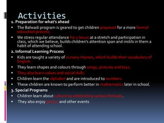 Activities1. Preparation for what's ahead
 The Balwadi program is geared to get children prepared for a more formal
education process.
 We stress regular attendance for 2 hours at a stretch and participation in
class, which we believe, builds children's attention span and instils in them a
habit of attending school.
2. Informal Learning Process
 Kids are taught a variety of nursery rhymes, which builds their vocabulary of
English.
 They learn shapes and colours through songs, pictures and toys.
 They also learn values and social skills.
 Children learn the alphabet and are introduced to numbers.
 These children are known to perform better in mathematics later in school.
3. Special Programs
 Children learn about culture by celebrating various festivals.
 They also enjoy picnics and other events
 