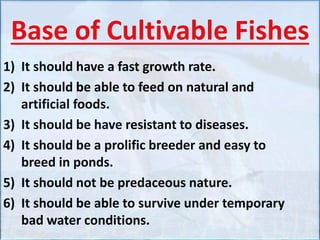 Base of Cultivable Fishes
1) It should have a fast growth rate.
2) It should be able to feed on natural and
artificial foods.
3) It should be have resistant to diseases.
4) It should be a prolific breeder and easy to
breed in ponds.
5) It should not be predaceous nature.
6) It should be able to survive under temporary
bad water conditions.
 