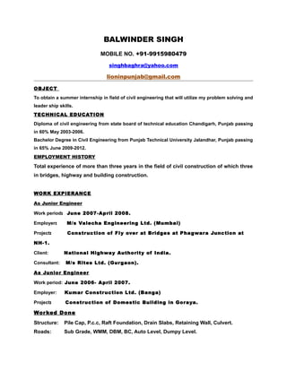 BALWINDER SINGH
MOBILE NO. +91-9915980479
singhbaghra@yahoo.com
lioninpunjab@gmail.com
OBJECT
To obtain a summer internship in field of civil engineering that will utilize my problem solving and
leader ship skills.
TECHNICAL EDUCATION
Diploma of civil engineering from state board of technical education Chandigarh, Punjab passing
in 60% May 2003-2006.
Bachelor Degree in Civil Engineering from Punjab Technical University Jalandhar, Punjab passing
in 65% June 2009-2012.
EMPLOYMENT HISTORY
Total experience of more than three years in the field of civil construction of which three
in bridges, highway and building construction.
WORK EXPIERANCE
As Junior Engineer
Work period: June 2007-April 2008.
Employer: M/s Valecha Engineering Ltd. (Mumbai)
Project: Construction of Fly over at Bridges at Phagwara Junction at
NH-1.
Client: National Highway Authority of India.
Consultant: M/s Rites Ltd. (Gurgaon).
As Junior Engineer
Work period: June 2006- April 2007.
Employer: Kumar Construction Ltd. (Banga)
Project: Construction of Domestic Building in Goraya.
Worked Done
Structure: Pile Cap, P.c.c, Raft Foundation, Drain Slabs, Retaining Wall, Culvert.
Roads: Sub Grade, WMM, DBM, BC, Auto Level, Dumpy Level.
 