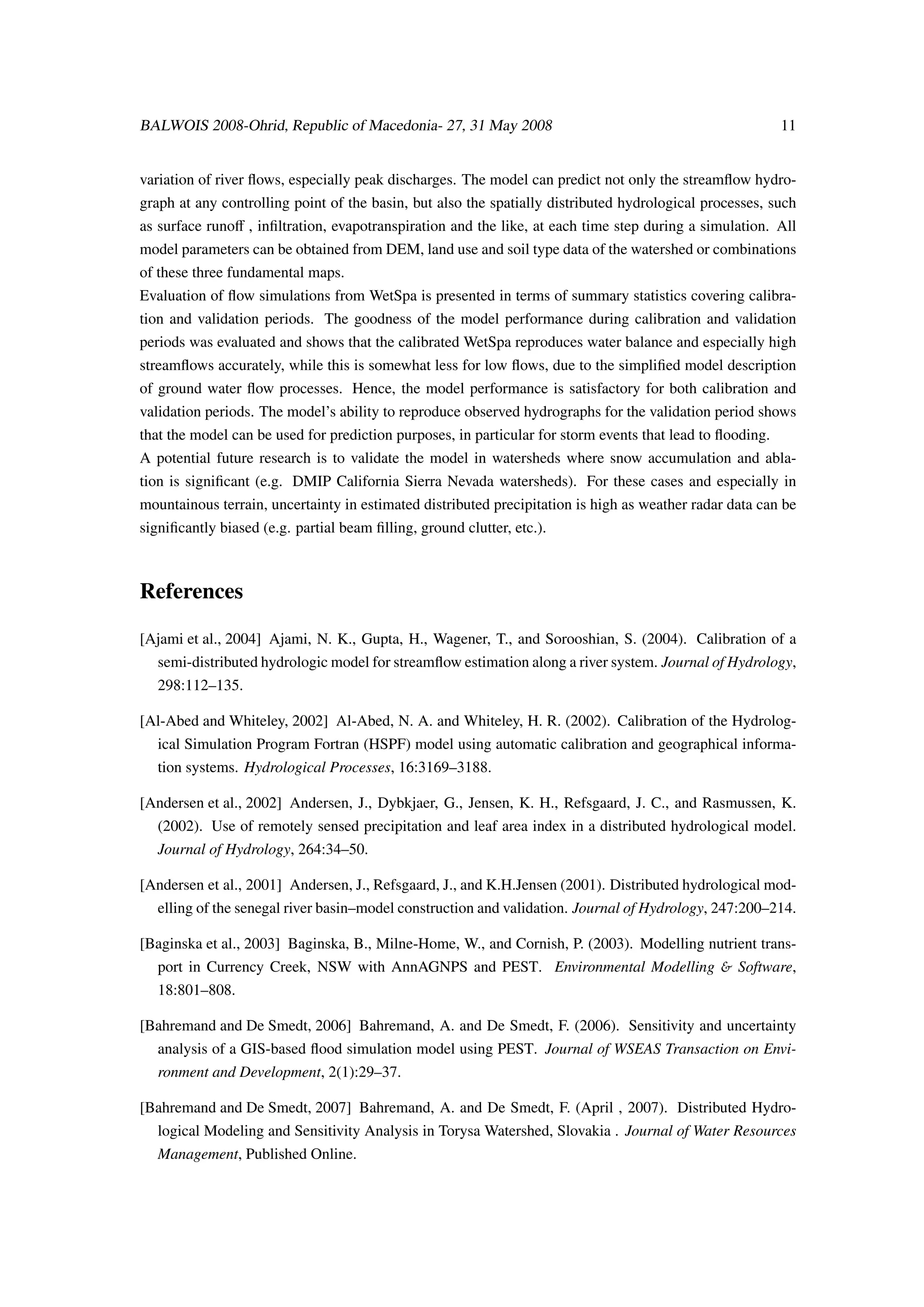 BALWOIS 2008-Ohrid, Republic of Macedonia- 27, 31 May 2008                                                 11


variation of river ﬂows, especially peak discharges. The model can predict not only the streamﬂow hydro-
graph at any controlling point of the basin, but also the spatially distributed hydrological processes, such
as surface runoﬀ , inﬁltration, evapotranspiration and the like, at each time step during a simulation. All
model parameters can be obtained from DEM, land use and soil type data of the watershed or combinations
of these three fundamental maps.
Evaluation of ﬂow simulations from WetSpa is presented in terms of summary statistics covering calibra-
tion and validation periods. The goodness of the model performance during calibration and validation
periods was evaluated and shows that the calibrated WetSpa reproduces water balance and especially high
streamﬂows accurately, while this is somewhat less for low ﬂows, due to the simpliﬁed model description
of ground water ﬂow processes. Hence, the model performance is satisfactory for both calibration and
validation periods. The model’s ability to reproduce observed hydrographs for the validation period shows
that the model can be used for prediction purposes, in particular for storm events that lead to ﬂooding.
A potential future research is to validate the model in watersheds where snow accumulation and abla-
tion is signiﬁcant (e.g. DMIP California Sierra Nevada watersheds). For these cases and especially in
mountainous terrain, uncertainty in estimated distributed precipitation is high as weather radar data can be
signiﬁcantly biased (e.g. partial beam ﬁlling, ground clutter, etc.).



References

[Ajami et al., 2004] Ajami, N. K., Gupta, H., Wagener, T., and Sorooshian, S. (2004). Calibration of a
   semi-distributed hydrologic model for streamﬂow estimation along a river system. Journal of Hydrology,
   298:112–135.

[Al-Abed and Whiteley, 2002] Al-Abed, N. A. and Whiteley, H. R. (2002). Calibration of the Hydrolog-
   ical Simulation Program Fortran (HSPF) model using automatic calibration and geographical informa-
   tion systems. Hydrological Processes, 16:3169–3188.

[Andersen et al., 2002] Andersen, J., Dybkjaer, G., Jensen, K. H., Refsgaard, J. C., and Rasmussen, K.
   (2002). Use of remotely sensed precipitation and leaf area index in a distributed hydrological model.
   Journal of Hydrology, 264:34–50.

[Andersen et al., 2001] Andersen, J., Refsgaard, J., and K.H.Jensen (2001). Distributed hydrological mod-
   elling of the senegal river basin–model construction and validation. Journal of Hydrology, 247:200–214.

[Baginska et al., 2003] Baginska, B., Milne-Home, W., and Cornish, P. (2003). Modelling nutrient trans-
   port in Currency Creek, NSW with AnnAGNPS and PEST. Environmental Modelling & Software,
   18:801–808.

[Bahremand and De Smedt, 2006] Bahremand, A. and De Smedt, F. (2006). Sensitivity and uncertainty
   analysis of a GIS-based ﬂood simulation model using PEST. Journal of WSEAS Transaction on Envi-
   ronment and Development, 2(1):29–37.

[Bahremand and De Smedt, 2007] Bahremand, A. and De Smedt, F. (April , 2007). Distributed Hydro-
   logical Modeling and Sensitivity Analysis in Torysa Watershed, Slovakia . Journal of Water Resources
   Management, Published Online.
 
