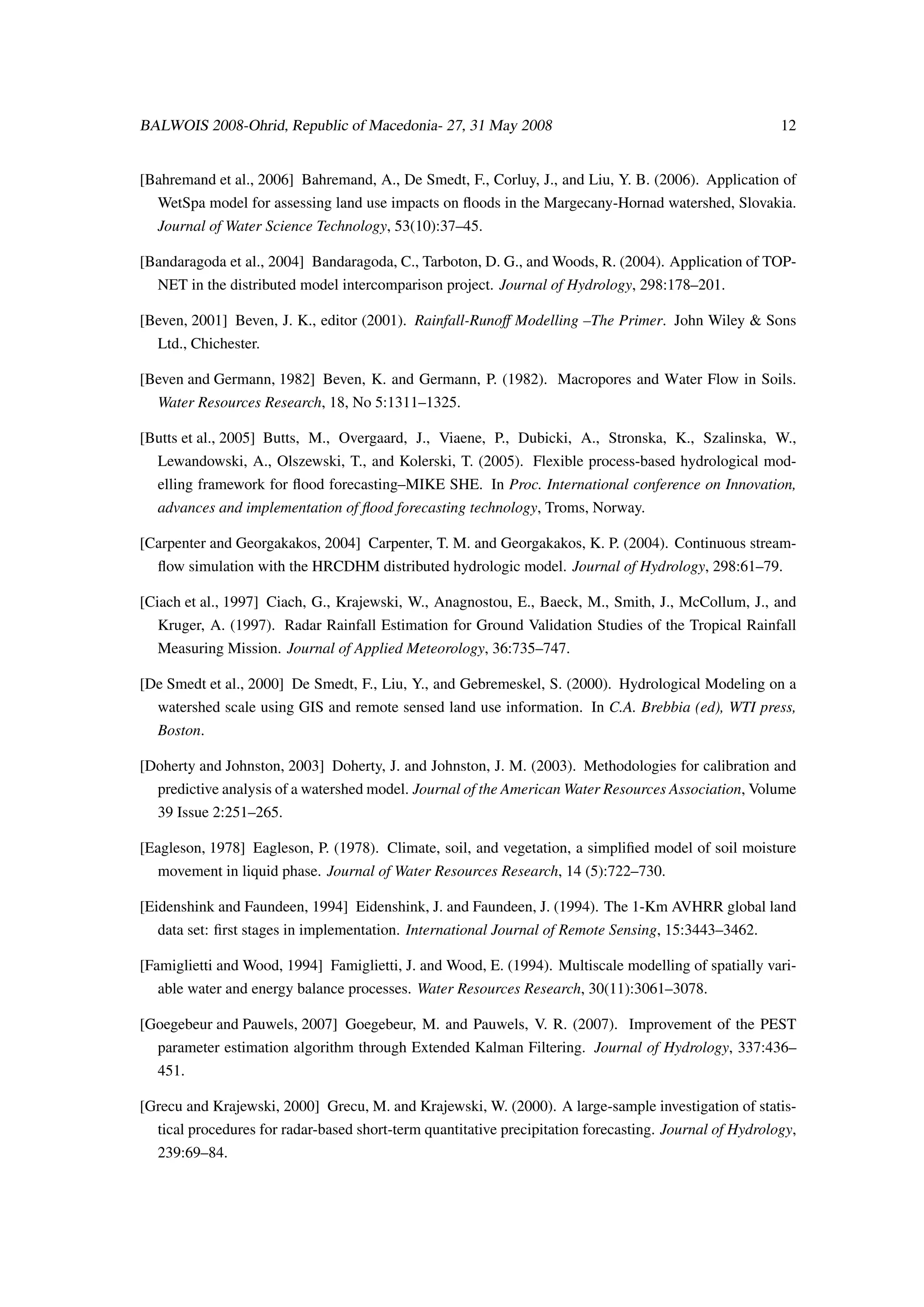 BALWOIS 2008-Ohrid, Republic of Macedonia- 27, 31 May 2008                                              12


[Bahremand et al., 2006] Bahremand, A., De Smedt, F., Corluy, J., and Liu, Y. B. (2006). Application of
  WetSpa model for assessing land use impacts on ﬂoods in the Margecany-Hornad watershed, Slovakia.
  Journal of Water Science Technology, 53(10):37–45.

[Bandaragoda et al., 2004] Bandaragoda, C., Tarboton, D. G., and Woods, R. (2004). Application of TOP-
  NET in the distributed model intercomparison project. Journal of Hydrology, 298:178–201.

[Beven, 2001] Beven, J. K., editor (2001). Rainfall-Runoﬀ Modelling –The Primer. John Wiley & Sons
  Ltd., Chichester.

[Beven and Germann, 1982] Beven, K. and Germann, P. (1982). Macropores and Water Flow in Soils.
  Water Resources Research, 18, No 5:1311–1325.

[Butts et al., 2005] Butts, M., Overgaard, J., Viaene, P., Dubicki, A., Stronska, K., Szalinska, W.,
  Lewandowski, A., Olszewski, T., and Kolerski, T. (2005). Flexible process-based hydrological mod-
  elling framework for ﬂood forecasting–MIKE SHE. In Proc. International conference on Innovation,
  advances and implementation of ﬂood forecasting technology, Troms, Norway.

[Carpenter and Georgakakos, 2004] Carpenter, T. M. and Georgakakos, K. P. (2004). Continuous stream-
  ﬂow simulation with the HRCDHM distributed hydrologic model. Journal of Hydrology, 298:61–79.

[Ciach et al., 1997] Ciach, G., Krajewski, W., Anagnostou, E., Baeck, M., Smith, J., McCollum, J., and
  Kruger, A. (1997). Radar Rainfall Estimation for Ground Validation Studies of the Tropical Rainfall
  Measuring Mission. Journal of Applied Meteorology, 36:735–747.

[De Smedt et al., 2000] De Smedt, F., Liu, Y., and Gebremeskel, S. (2000). Hydrological Modeling on a
  watershed scale using GIS and remote sensed land use information. In C.A. Brebbia (ed), WTI press,
  Boston.

[Doherty and Johnston, 2003] Doherty, J. and Johnston, J. M. (2003). Methodologies for calibration and
  predictive analysis of a watershed model. Journal of the American Water Resources Association, Volume
  39 Issue 2:251–265.

[Eagleson, 1978] Eagleson, P. (1978). Climate, soil, and vegetation, a simpliﬁed model of soil moisture
  movement in liquid phase. Journal of Water Resources Research, 14 (5):722–730.

[Eidenshink and Faundeen, 1994] Eidenshink, J. and Faundeen, J. (1994). The 1-Km AVHRR global land
  data set: ﬁrst stages in implementation. International Journal of Remote Sensing, 15:3443–3462.

[Famiglietti and Wood, 1994] Famiglietti, J. and Wood, E. (1994). Multiscale modelling of spatially vari-
  able water and energy balance processes. Water Resources Research, 30(11):3061–3078.

[Goegebeur and Pauwels, 2007] Goegebeur, M. and Pauwels, V. R. (2007). Improvement of the PEST
  parameter estimation algorithm through Extended Kalman Filtering. Journal of Hydrology, 337:436–
  451.

[Grecu and Krajewski, 2000] Grecu, M. and Krajewski, W. (2000). A large-sample investigation of statis-
  tical procedures for radar-based short-term quantitative precipitation forecasting. Journal of Hydrology,
  239:69–84.
 