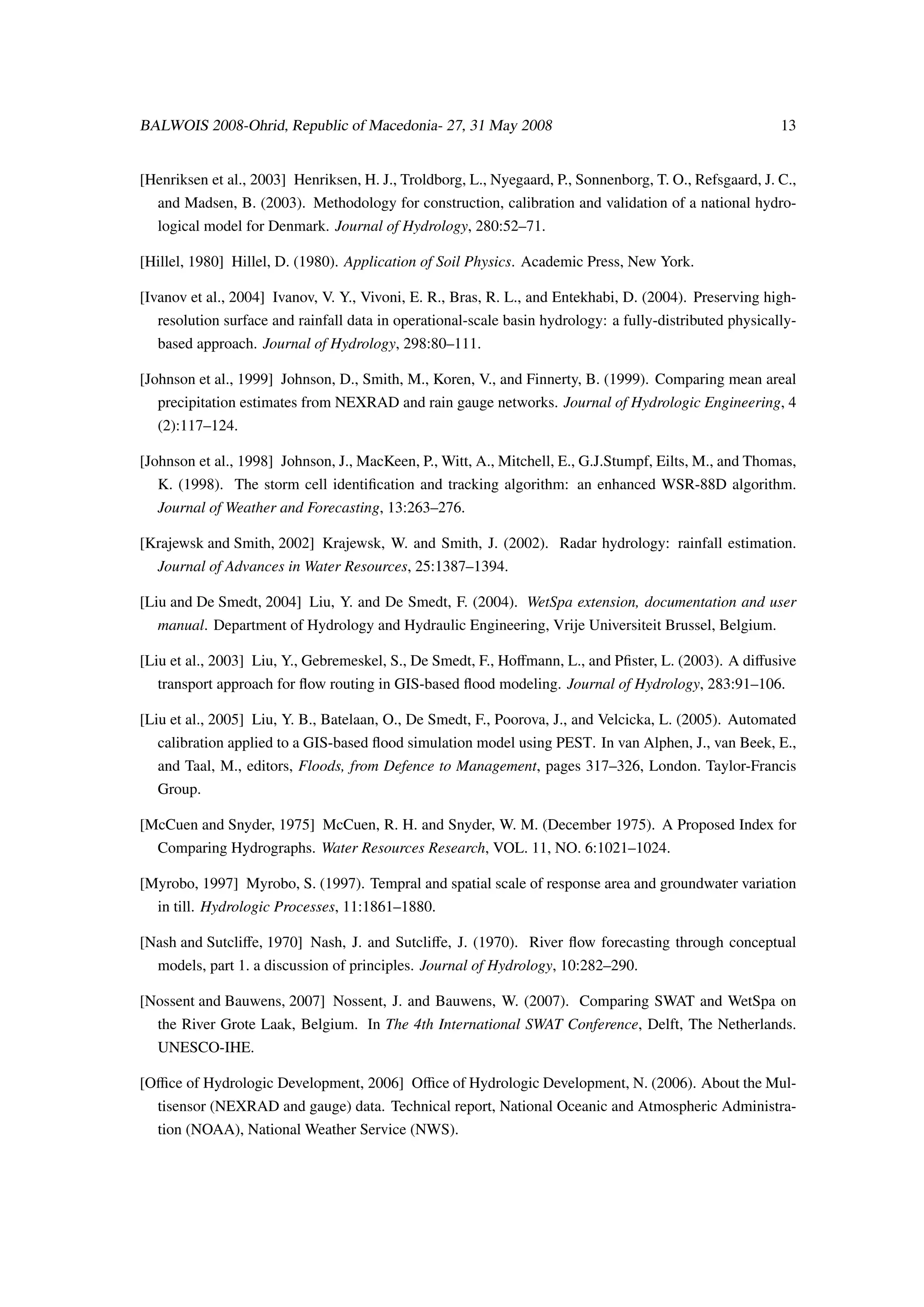 BALWOIS 2008-Ohrid, Republic of Macedonia- 27, 31 May 2008                                               13


[Henriksen et al., 2003] Henriksen, H. J., Troldborg, L., Nyegaard, P., Sonnenborg, T. O., Refsgaard, J. C.,
  and Madsen, B. (2003). Methodology for construction, calibration and validation of a national hydro-
  logical model for Denmark. Journal of Hydrology, 280:52–71.

[Hillel, 1980] Hillel, D. (1980). Application of Soil Physics. Academic Press, New York.

[Ivanov et al., 2004] Ivanov, V. Y., Vivoni, E. R., Bras, R. L., and Entekhabi, D. (2004). Preserving high-
  resolution surface and rainfall data in operational-scale basin hydrology: a fully-distributed physically-
  based approach. Journal of Hydrology, 298:80–111.

[Johnson et al., 1999] Johnson, D., Smith, M., Koren, V., and Finnerty, B. (1999). Comparing mean areal
  precipitation estimates from NEXRAD and rain gauge networks. Journal of Hydrologic Engineering, 4
  (2):117–124.

[Johnson et al., 1998] Johnson, J., MacKeen, P., Witt, A., Mitchell, E., G.J.Stumpf, Eilts, M., and Thomas,
  K. (1998). The storm cell identiﬁcation and tracking algorithm: an enhanced WSR-88D algorithm.
  Journal of Weather and Forecasting, 13:263–276.

[Krajewsk and Smith, 2002] Krajewsk, W. and Smith, J. (2002). Radar hydrology: rainfall estimation.
  Journal of Advances in Water Resources, 25:1387–1394.

[Liu and De Smedt, 2004] Liu, Y. and De Smedt, F. (2004). WetSpa extension, documentation and user
  manual. Department of Hydrology and Hydraulic Engineering, Vrije Universiteit Brussel, Belgium.

[Liu et al., 2003] Liu, Y., Gebremeskel, S., De Smedt, F., Hoﬀmann, L., and Pﬁster, L. (2003). A diﬀusive
  transport approach for ﬂow routing in GIS-based ﬂood modeling. Journal of Hydrology, 283:91–106.

[Liu et al., 2005] Liu, Y. B., Batelaan, O., De Smedt, F., Poorova, J., and Velcicka, L. (2005). Automated
  calibration applied to a GIS-based ﬂood simulation model using PEST. In van Alphen, J., van Beek, E.,
  and Taal, M., editors, Floods, from Defence to Management, pages 317–326, London. Taylor-Francis
  Group.

[McCuen and Snyder, 1975] McCuen, R. H. and Snyder, W. M. (December 1975). A Proposed Index for
  Comparing Hydrographs. Water Resources Research, VOL. 11, NO. 6:1021–1024.

[Myrobo, 1997] Myrobo, S. (1997). Tempral and spatial scale of response area and groundwater variation
  in till. Hydrologic Processes, 11:1861–1880.

[Nash and Sutcliﬀe, 1970] Nash, J. and Sutcliﬀe, J. (1970). River ﬂow forecasting through conceptual
  models, part 1. a discussion of principles. Journal of Hydrology, 10:282–290.

[Nossent and Bauwens, 2007] Nossent, J. and Bauwens, W. (2007). Comparing SWAT and WetSpa on
  the River Grote Laak, Belgium. In The 4th International SWAT Conference, Delft, The Netherlands.
  UNESCO-IHE.

[Oﬃce of Hydrologic Development, 2006] Oﬃce of Hydrologic Development, N. (2006). About the Mul-
  tisensor (NEXRAD and gauge) data. Technical report, National Oceanic and Atmospheric Administra-
  tion (NOAA), National Weather Service (NWS).
 