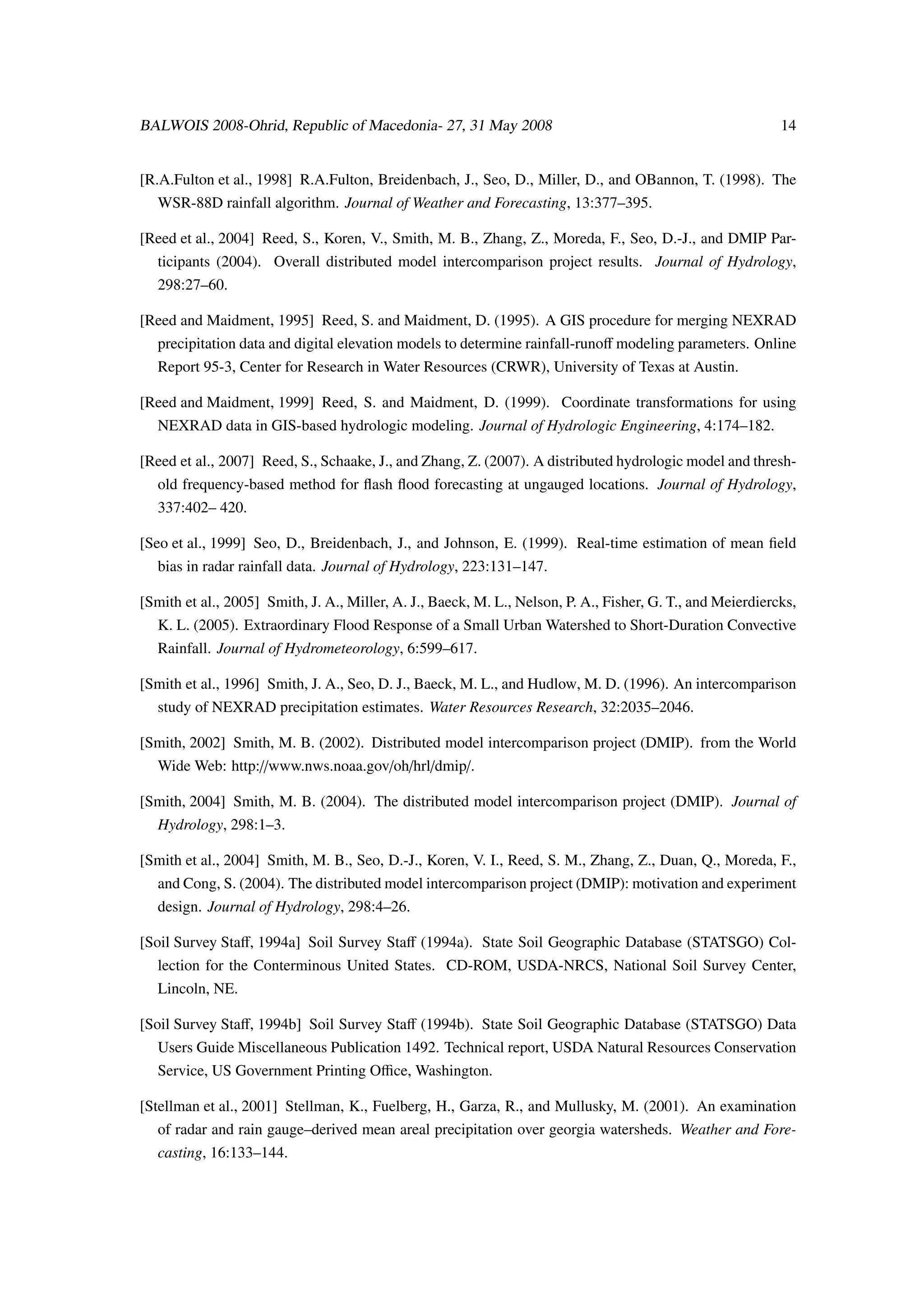 BALWOIS 2008-Ohrid, Republic of Macedonia- 27, 31 May 2008                                                  14


[R.A.Fulton et al., 1998] R.A.Fulton, Breidenbach, J., Seo, D., Miller, D., and OBannon, T. (1998). The
   WSR-88D rainfall algorithm. Journal of Weather and Forecasting, 13:377–395.

[Reed et al., 2004] Reed, S., Koren, V., Smith, M. B., Zhang, Z., Moreda, F., Seo, D.-J., and DMIP Par-
   ticipants (2004). Overall distributed model intercomparison project results. Journal of Hydrology,
   298:27–60.

[Reed and Maidment, 1995] Reed, S. and Maidment, D. (1995). A GIS procedure for merging NEXRAD
   precipitation data and digital elevation models to determine rainfall-runoﬀ modeling parameters. Online
   Report 95-3, Center for Research in Water Resources (CRWR), University of Texas at Austin.

[Reed and Maidment, 1999] Reed, S. and Maidment, D. (1999). Coordinate transformations for using
   NEXRAD data in GIS-based hydrologic modeling. Journal of Hydrologic Engineering, 4:174–182.

[Reed et al., 2007] Reed, S., Schaake, J., and Zhang, Z. (2007). A distributed hydrologic model and thresh-
   old frequency-based method for ﬂash ﬂood forecasting at ungauged locations. Journal of Hydrology,
   337:402– 420.

[Seo et al., 1999] Seo, D., Breidenbach, J., and Johnson, E. (1999). Real-time estimation of mean ﬁeld
   bias in radar rainfall data. Journal of Hydrology, 223:131–147.

[Smith et al., 2005] Smith, J. A., Miller, A. J., Baeck, M. L., Nelson, P. A., Fisher, G. T., and Meierdiercks,
   K. L. (2005). Extraordinary Flood Response of a Small Urban Watershed to Short-Duration Convective
   Rainfall. Journal of Hydrometeorology, 6:599–617.

[Smith et al., 1996] Smith, J. A., Seo, D. J., Baeck, M. L., and Hudlow, M. D. (1996). An intercomparison
   study of NEXRAD precipitation estimates. Water Resources Research, 32:2035–2046.

[Smith, 2002] Smith, M. B. (2002). Distributed model intercomparison project (DMIP). from the World
   Wide Web: http://www.nws.noaa.gov/oh/hrl/dmip/.

[Smith, 2004] Smith, M. B. (2004). The distributed model intercomparison project (DMIP). Journal of
   Hydrology, 298:1–3.

[Smith et al., 2004] Smith, M. B., Seo, D.-J., Koren, V. I., Reed, S. M., Zhang, Z., Duan, Q., Moreda, F.,
   and Cong, S. (2004). The distributed model intercomparison project (DMIP): motivation and experiment
   design. Journal of Hydrology, 298:4–26.

[Soil Survey Staﬀ, 1994a] Soil Survey Staﬀ (1994a). State Soil Geographic Database (STATSGO) Col-
   lection for the Conterminous United States. CD-ROM, USDA-NRCS, National Soil Survey Center,
   Lincoln, NE.

[Soil Survey Staﬀ, 1994b] Soil Survey Staﬀ (1994b). State Soil Geographic Database (STATSGO) Data
   Users Guide Miscellaneous Publication 1492. Technical report, USDA Natural Resources Conservation
   Service, US Government Printing Oﬃce, Washington.

[Stellman et al., 2001] Stellman, K., Fuelberg, H., Garza, R., and Mullusky, M. (2001). An examination
   of radar and rain gauge–derived mean areal precipitation over georgia watersheds. Weather and Fore-
   casting, 16:133–144.
 