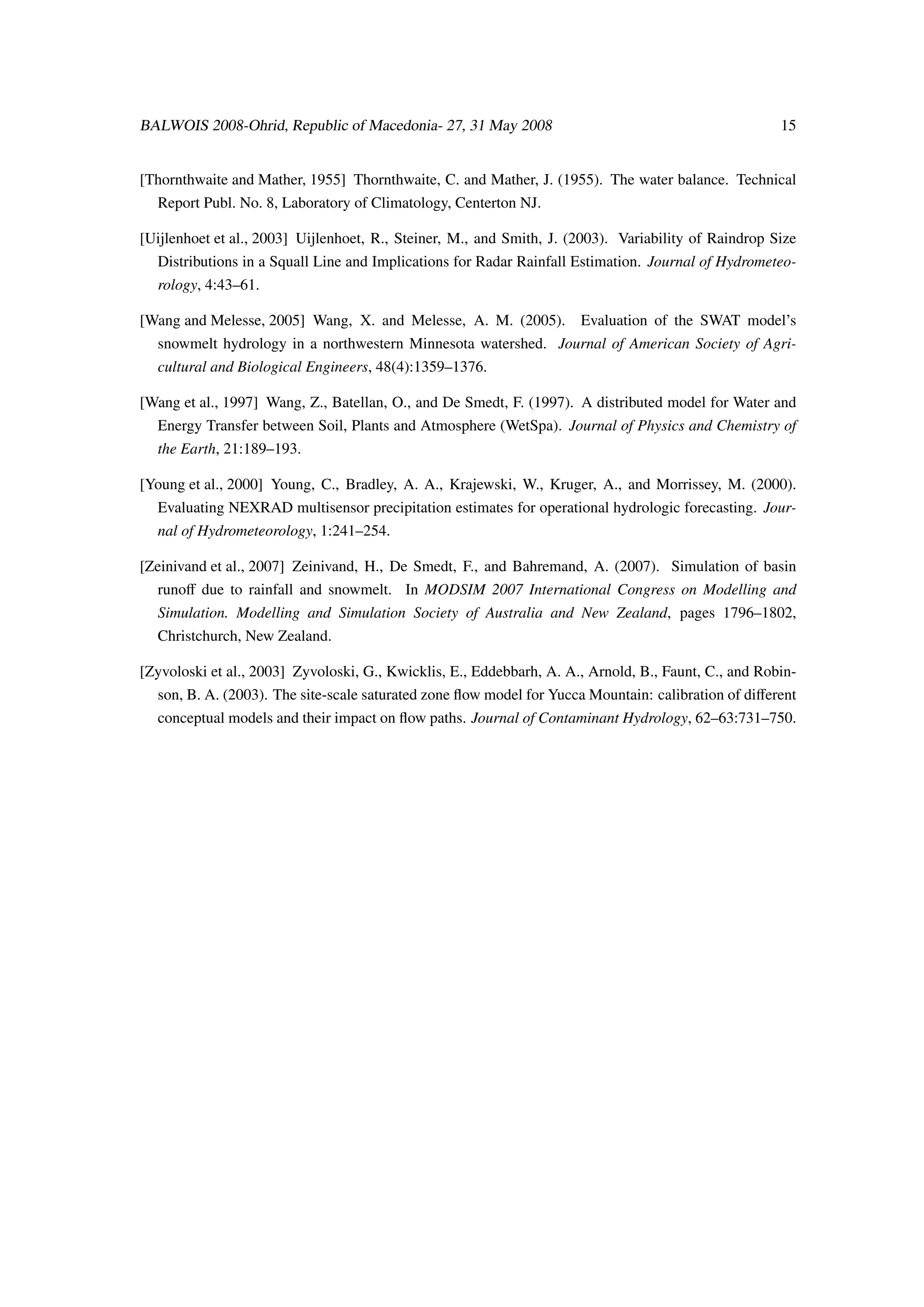 BALWOIS 2008-Ohrid, Republic of Macedonia- 27, 31 May 2008                                            15


[Thornthwaite and Mather, 1955] Thornthwaite, C. and Mather, J. (1955). The water balance. Technical
  Report Publ. No. 8, Laboratory of Climatology, Centerton NJ.

[Uijlenhoet et al., 2003] Uijlenhoet, R., Steiner, M., and Smith, J. (2003). Variability of Raindrop Size
  Distributions in a Squall Line and Implications for Radar Rainfall Estimation. Journal of Hydrometeo-
  rology, 4:43–61.

[Wang and Melesse, 2005] Wang, X. and Melesse, A. M. (2005).          Evaluation of the SWAT model’s
  snowmelt hydrology in a northwestern Minnesota watershed. Journal of American Society of Agri-
  cultural and Biological Engineers, 48(4):1359–1376.

[Wang et al., 1997] Wang, Z., Batellan, O., and De Smedt, F. (1997). A distributed model for Water and
  Energy Transfer between Soil, Plants and Atmosphere (WetSpa). Journal of Physics and Chemistry of
  the Earth, 21:189–193.

[Young et al., 2000] Young, C., Bradley, A. A., Krajewski, W., Kruger, A., and Morrissey, M. (2000).
  Evaluating NEXRAD multisensor precipitation estimates for operational hydrologic forecasting. Jour-
  nal of Hydrometeorology, 1:241–254.

[Zeinivand et al., 2007] Zeinivand, H., De Smedt, F., and Bahremand, A. (2007). Simulation of basin
  runoﬀ due to rainfall and snowmelt. In MODSIM 2007 International Congress on Modelling and
  Simulation. Modelling and Simulation Society of Australia and New Zealand, pages 1796–1802,
  Christchurch, New Zealand.

[Zyvoloski et al., 2003] Zyvoloski, G., Kwicklis, E., Eddebbarh, A. A., Arnold, B., Faunt, C., and Robin-
  son, B. A. (2003). The site-scale saturated zone ﬂow model for Yucca Mountain: calibration of diﬀerent
  conceptual models and their impact on ﬂow paths. Journal of Contaminant Hydrology, 62–63:731–750.
 