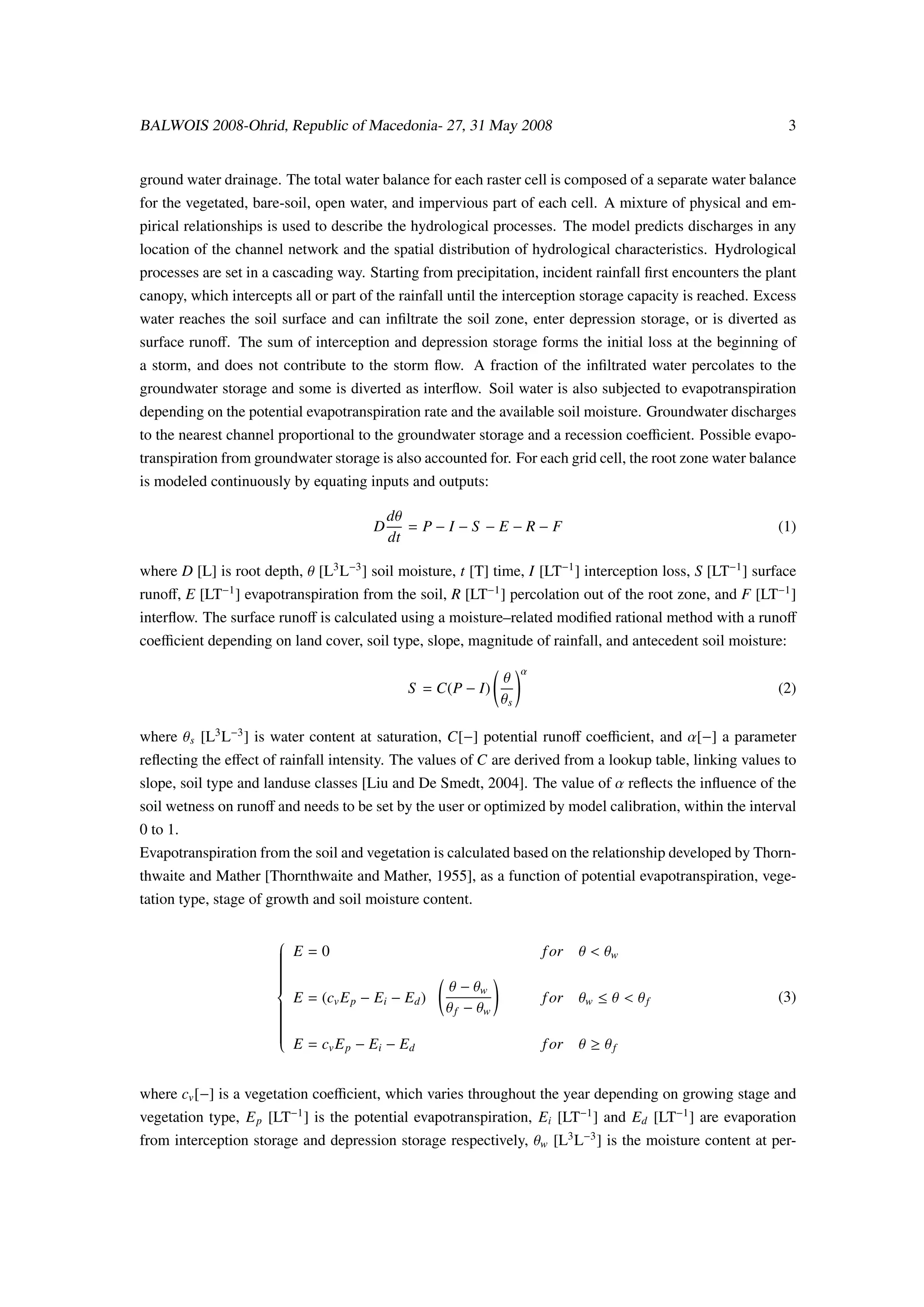 BALWOIS 2008-Ohrid, Republic of Macedonia- 27, 31 May 2008                                                    3


ground water drainage. The total water balance for each raster cell is composed of a separate water balance
for the vegetated, bare-soil, open water, and impervious part of each cell. A mixture of physical and em-
pirical relationships is used to describe the hydrological processes. The model predicts discharges in any
location of the channel network and the spatial distribution of hydrological characteristics. Hydrological
processes are set in a cascading way. Starting from precipitation, incident rainfall ﬁrst encounters the plant
canopy, which intercepts all or part of the rainfall until the interception storage capacity is reached. Excess
water reaches the soil surface and can inﬁltrate the soil zone, enter depression storage, or is diverted as
surface runoﬀ. The sum of interception and depression storage forms the initial loss at the beginning of
a storm, and does not contribute to the storm ﬂow. A fraction of the inﬁltrated water percolates to the
groundwater storage and some is diverted as interﬂow. Soil water is also subjected to evapotranspiration
depending on the potential evapotranspiration rate and the available soil moisture. Groundwater discharges
to the nearest channel proportional to the groundwater storage and a recession coeﬃcient. Possible evapo-
transpiration from groundwater storage is also accounted for. For each grid cell, the root zone water balance
is modeled continuously by equating inputs and outputs:

                                           dθ
                                       D      = P−I−S −E−R−F                                                (1)
                                           dt

where D [L] is root depth, θ [L3 L−3 ] soil moisture, t [T] time, I [LT−1 ] interception loss, S [LT−1 ] surface
runoﬀ, E [LT−1 ] evapotranspiration from the soil, R [LT−1 ] percolation out of the root zone, and F [LT−1 ]
interﬂow. The surface runoﬀ is calculated using a moisture–related modiﬁed rational method with a runoﬀ
coeﬃcient depending on land cover, soil type, slope, magnitude of rainfall, and antecedent soil moisture:
                                                                    α
                                                               θ
                                             S = C(P − I)                                                   (2)
                                                               θs

where θ s [L3 L−3 ] is water content at saturation, C[−] potential runoﬀ coeﬃcient, and α[−] a parameter
reﬂecting the eﬀect of rainfall intensity. The values of C are derived from a lookup table, linking values to
slope, soil type and landuse classes [Liu and De Smedt, 2004]. The value of α reﬂects the inﬂuence of the
soil wetness on runoﬀ and needs to be set by the user or optimized by model calibration, within the interval
0 to 1.
Evapotranspiration from the soil and vegetation is calculated based on the relationship developed by Thorn-
thwaite and Mather [Thornthwaite and Mather, 1955], as a function of potential evapotranspiration, vege-
tation type, stage of growth and soil moisture content.


                        E=0                                                   θ < θw
                       
                       
                                                                       f or
                       
                       
                       
                       
                                                    θ − θw
                       
                       
                       
                        E = (cv E p − Ei − Ed )                               θw ≤ θ < θ f
                       
                                                                                                            (3)
                       
                                                                        f or
                       
                       
                       
                                                   θ f − θw
                       
                       
                       
                       
                        E =c E −E −E
                       
                       
                                                                        f or   θ ≥ θf
                              v p      i    d



where cv [−] is a vegetation coeﬃcient, which varies throughout the year depending on growing stage and
vegetation type, E p [LT−1 ] is the potential evapotranspiration, Ei [LT−1 ] and Ed [LT−1 ] are evaporation
from interception storage and depression storage respectively, θw [L3 L−3 ] is the moisture content at per-
 