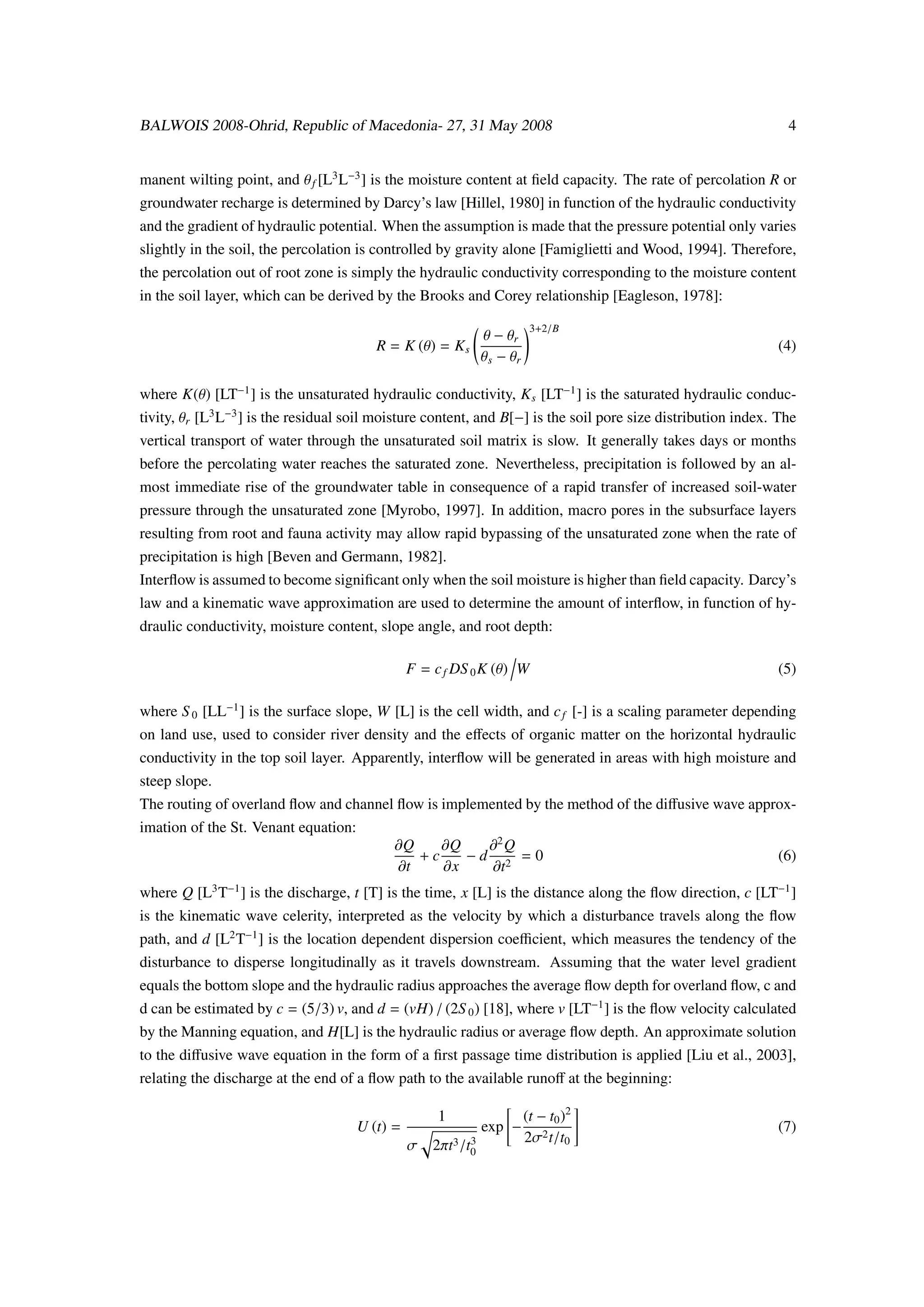BALWOIS 2008-Ohrid, Republic of Macedonia- 27, 31 May 2008                                                      4


manent wilting point, and θ f [L3 L−3 ] is the moisture content at ﬁeld capacity. The rate of percolation R or
groundwater recharge is determined by Darcy’s law [Hillel, 1980] in function of the hydraulic conductivity
and the gradient of hydraulic potential. When the assumption is made that the pressure potential only varies
slightly in the soil, the percolation is controlled by gravity alone [Famiglietti and Wood, 1994]. Therefore,
the percolation out of root zone is simply the hydraulic conductivity corresponding to the moisture content
in the soil layer, which can be derived by the Brooks and Corey relationship [Eagleson, 1978]:

                                                                         3+2/B
                                                             θ − θr
                                         R = K (θ) = K s                                                      (4)
                                                             θ s − θr

where K(θ) [LT−1 ] is the unsaturated hydraulic conductivity, K s [LT−1 ] is the saturated hydraulic conduc-
tivity, θr [L3 L−3 ] is the residual soil moisture content, and B[−] is the soil pore size distribution index. The
vertical transport of water through the unsaturated soil matrix is slow. It generally takes days or months
before the percolating water reaches the saturated zone. Nevertheless, precipitation is followed by an al-
most immediate rise of the groundwater table in consequence of a rapid transfer of increased soil-water
pressure through the unsaturated zone [Myrobo, 1997]. In addition, macro pores in the subsurface layers
resulting from root and fauna activity may allow rapid bypassing of the unsaturated zone when the rate of
precipitation is high [Beven and Germann, 1982].
Interﬂow is assumed to become signiﬁcant only when the soil moisture is higher than ﬁeld capacity. Darcy’s
law and a kinematic wave approximation are used to determine the amount of interﬂow, in function of hy-
draulic conductivity, moisture content, slope angle, and root depth:

                                                F = c f DS 0 K (θ) W                                          (5)

where S 0 [LL−1 ] is the surface slope, W [L] is the cell width, and c f [-] is a scaling parameter depending
on land use, used to consider river density and the eﬀects of organic matter on the horizontal hydraulic
conductivity in the top soil layer. Apparently, interﬂow will be generated in areas with high moisture and
steep slope.
The routing of overland ﬂow and channel ﬂow is implemented by the method of the diﬀusive wave approx-
imation of the St. Venant equation:
                                            ∂Q    ∂Q   ∂2 Q
                                               +c    −d 2 =0                                                  (6)
                                            ∂t    ∂x   ∂t
where Q [L3 T−1 ] is the discharge, t [T] is the time, x [L] is the distance along the ﬂow direction, c [LT−1 ]
is the kinematic wave celerity, interpreted as the velocity by which a disturbance travels along the ﬂow
path, and d [L2 T−1 ] is the location dependent dispersion coeﬃcient, which measures the tendency of the
disturbance to disperse longitudinally as it travels downstream. Assuming that the water level gradient
equals the bottom slope and the hydraulic radius approaches the average ﬂow depth for overland ﬂow, c and
d can be estimated by c = (5/3) v, and d = (vH) / (2S 0 ) [18], where v [LT−1 ] is the ﬂow velocity calculated
by the Manning equation, and H[L] is the hydraulic radius or average ﬂow depth. An approximate solution
to the diﬀusive wave equation in the form of a ﬁrst passage time distribution is applied [Liu et al., 2003],
relating the discharge at the end of a ﬂow path to the available runoﬀ at the beginning:

                                                     1                  (t − t0 )2
                                      U (t) =                exp −                                            (7)
                                                                        2σ2 t/t0
                                                σ 2πt3 /t0
                                                         3
 