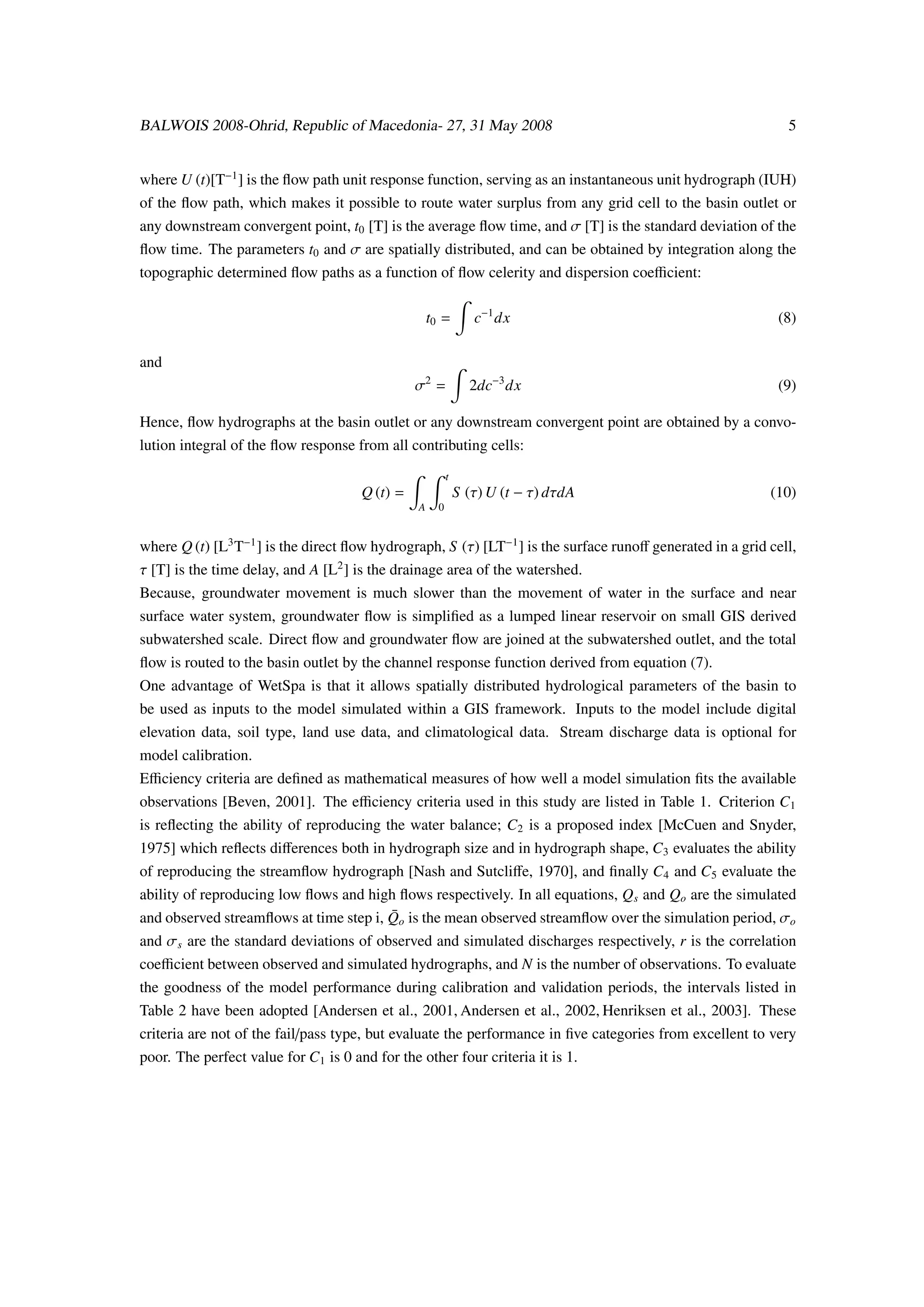 BALWOIS 2008-Ohrid, Republic of Macedonia- 27, 31 May 2008                                                    5


where U (t)[T−1 ] is the ﬂow path unit response function, serving as an instantaneous unit hydrograph (IUH)
of the ﬂow path, which makes it possible to route water surplus from any grid cell to the basin outlet or
any downstream convergent point, t0 [T] is the average ﬂow time, and σ [T] is the standard deviation of the
ﬂow time. The parameters t0 and σ are spatially distributed, and can be obtained by integration along the
topographic determined ﬂow paths as a function of ﬂow celerity and dispersion coeﬃcient:

                                                    t0 =         c−1 dx                                     (8)

and
                                                σ2 =            2dc−3 dx                                    (9)

Hence, ﬂow hydrographs at the basin outlet or any downstream convergent point are obtained by a convo-
lution integral of the ﬂow response from all contributing cells:
                                                          t
                                      Q (t) =                 S (τ) U (t − τ) dτdA                         (10)
                                                A     0


where Q (t) [L3 T−1 ] is the direct ﬂow hydrograph, S (τ) [LT−1 ] is the surface runoﬀ generated in a grid cell,
τ [T] is the time delay, and A [L2 ] is the drainage area of the watershed.
Because, groundwater movement is much slower than the movement of water in the surface and near
surface water system, groundwater ﬂow is simpliﬁed as a lumped linear reservoir on small GIS derived
subwatershed scale. Direct ﬂow and groundwater ﬂow are joined at the subwatershed outlet, and the total
ﬂow is routed to the basin outlet by the channel response function derived from equation (7).
One advantage of WetSpa is that it allows spatially distributed hydrological parameters of the basin to
be used as inputs to the model simulated within a GIS framework. Inputs to the model include digital
elevation data, soil type, land use data, and climatological data. Stream discharge data is optional for
model calibration.
Eﬃciency criteria are deﬁned as mathematical measures of how well a model simulation ﬁts the available
observations [Beven, 2001]. The eﬃciency criteria used in this study are listed in Table 1. Criterion C1
is reﬂecting the ability of reproducing the water balance; C2 is a proposed index [McCuen and Snyder,
1975] which reﬂects diﬀerences both in hydrograph size and in hydrograph shape, C3 evaluates the ability
of reproducing the streamﬂow hydrograph [Nash and Sutcliﬀe, 1970], and ﬁnally C4 and C5 evaluate the
ability of reproducing low ﬂows and high ﬂows respectively. In all equations, Q s and Qo are the simulated
and observed streamﬂows at time step i, Qo is the mean observed streamﬂow over the simulation period, σo
                                        ¯
and σ s are the standard deviations of observed and simulated discharges respectively, r is the correlation
coeﬃcient between observed and simulated hydrographs, and N is the number of observations. To evaluate
the goodness of the model performance during calibration and validation periods, the intervals listed in
Table 2 have been adopted [Andersen et al., 2001, Andersen et al., 2002, Henriksen et al., 2003]. These
criteria are not of the fail/pass type, but evaluate the performance in ﬁve categories from excellent to very
poor. The perfect value for C1 is 0 and for the other four criteria it is 1.
 