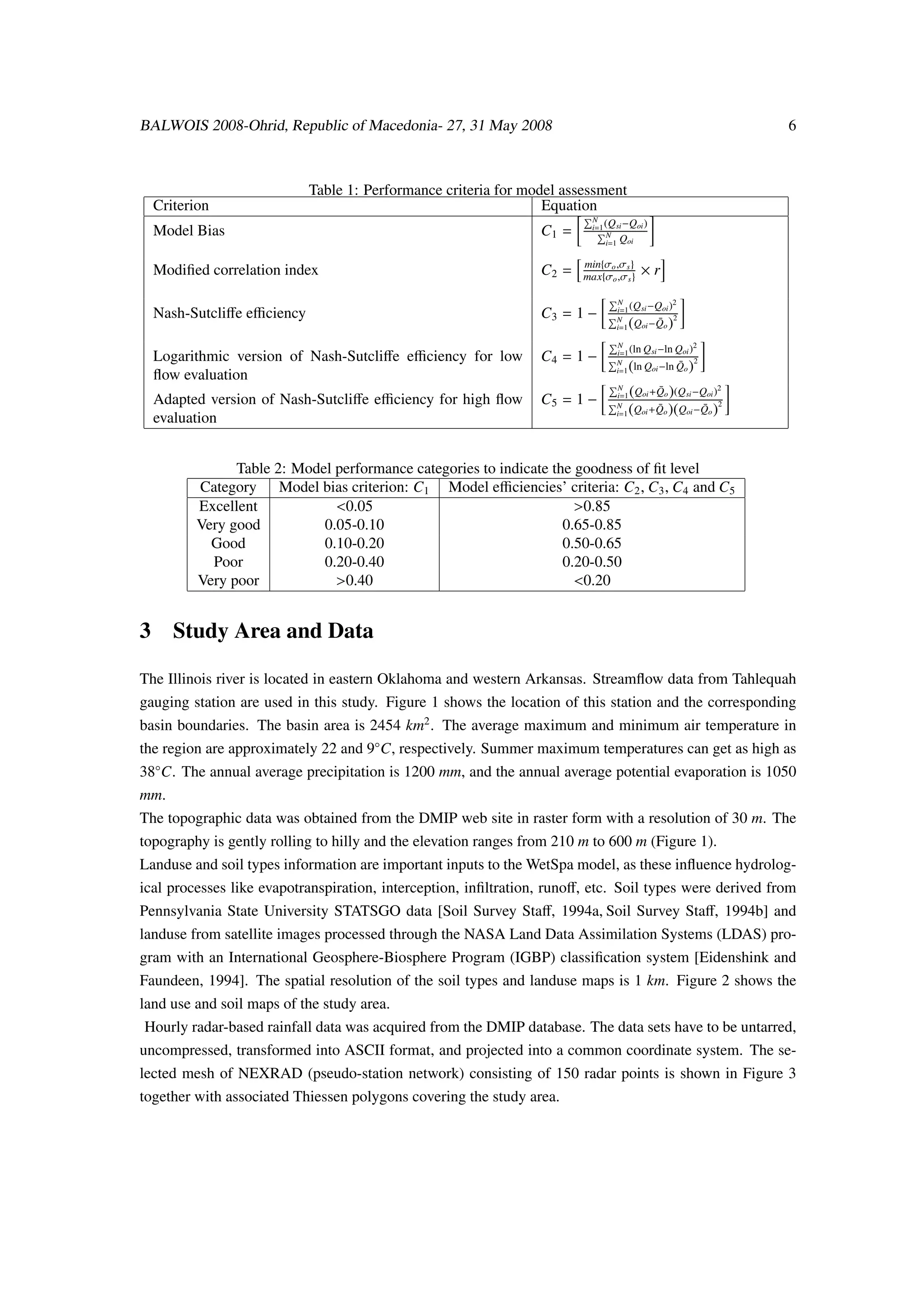 BALWOIS 2008-Ohrid, Republic of Macedonia- 27, 31 May 2008                                                      6



                           Table 1: Performance criteria for model assessment
  Criterion                                                     Equation
                                                                          N
                                                                          i=1 (Q si −Qoi )
  Model Bias                                                     C1 =         N
                                                                              i=1 Qoi

                                                                        min{σo ,σ s }
  Modiﬁed correlation index                                      C2 =   max{σo ,σ s }      ×r
                                                                                 N               2
                                                                                 i=1 (Q si −Qoi )
  Nash-Sutcliﬀe eﬃciency                                         C3 = 1 −        N           ¯ 2
                                                                                 i=1   (
                                                                                      Qoi −Qo   )
                                                                                 N                     2
                                                                                 i=1 (ln Q si −ln Qoi )
  Logarithmic version of Nash-Sutcliﬀe eﬃciency for low          C4 = 1 −        N                 ¯ 2
                                                                                 i=1   (
                                                                                      ln Qoi −ln Qo  )
  ﬂow evaluation
                                                                                 N
                                                                                       (Qoi +Qo )(Qsi −Qoi )2
                                                                                             ¯
  Adapted version of Nash-Sutcliﬀe eﬃciency for high ﬂow         C5 = 1 −        i=1
                                                                                 N
                                                                                 i=1   (Qoi +Qo )(Qoi −Qo )2
                                                                                             ¯          ¯
  evaluation


               Table 2: Model performance categories to indicate the goodness of ﬁt level
         Category Model bias criterion: C1 Model eﬃciencies’ criteria: C2 , C3 , C4 and C5
         Excellent            <0.05                                  >0.85
         Very good          0.05-0.10                              0.65-0.85
           Good             0.10-0.20                              0.50-0.65
           Poor             0.20-0.40                              0.20-0.50
         Very poor            >0.40                                  <0.20


3 Study Area and Data

The Illinois river is located in eastern Oklahoma and western Arkansas. Streamﬂow data from Tahlequah
gauging station are used in this study. Figure 1 shows the location of this station and the corresponding
basin boundaries. The basin area is 2454 km2 . The average maximum and minimum air temperature in
the region are approximately 22 and 9◦C, respectively. Summer maximum temperatures can get as high as
38◦C. The annual average precipitation is 1200 mm, and the annual average potential evaporation is 1050
mm.
The topographic data was obtained from the DMIP web site in raster form with a resolution of 30 m. The
topography is gently rolling to hilly and the elevation ranges from 210 m to 600 m (Figure 1).
Landuse and soil types information are important inputs to the WetSpa model, as these inﬂuence hydrolog-
ical processes like evapotranspiration, interception, inﬁltration, runoﬀ, etc. Soil types were derived from
Pennsylvania State University STATSGO data [Soil Survey Staﬀ, 1994a, Soil Survey Staﬀ, 1994b] and
landuse from satellite images processed through the NASA Land Data Assimilation Systems (LDAS) pro-
gram with an International Geosphere-Biosphere Program (IGBP) classiﬁcation system [Eidenshink and
Faundeen, 1994]. The spatial resolution of the soil types and landuse maps is 1 km. Figure 2 shows the
land use and soil maps of the study area.
Hourly radar-based rainfall data was acquired from the DMIP database. The data sets have to be untarred,
uncompressed, transformed into ASCII format, and projected into a common coordinate system. The se-
lected mesh of NEXRAD (pseudo-station network) consisting of 150 radar points is shown in Figure 3
together with associated Thiessen polygons covering the study area.
 