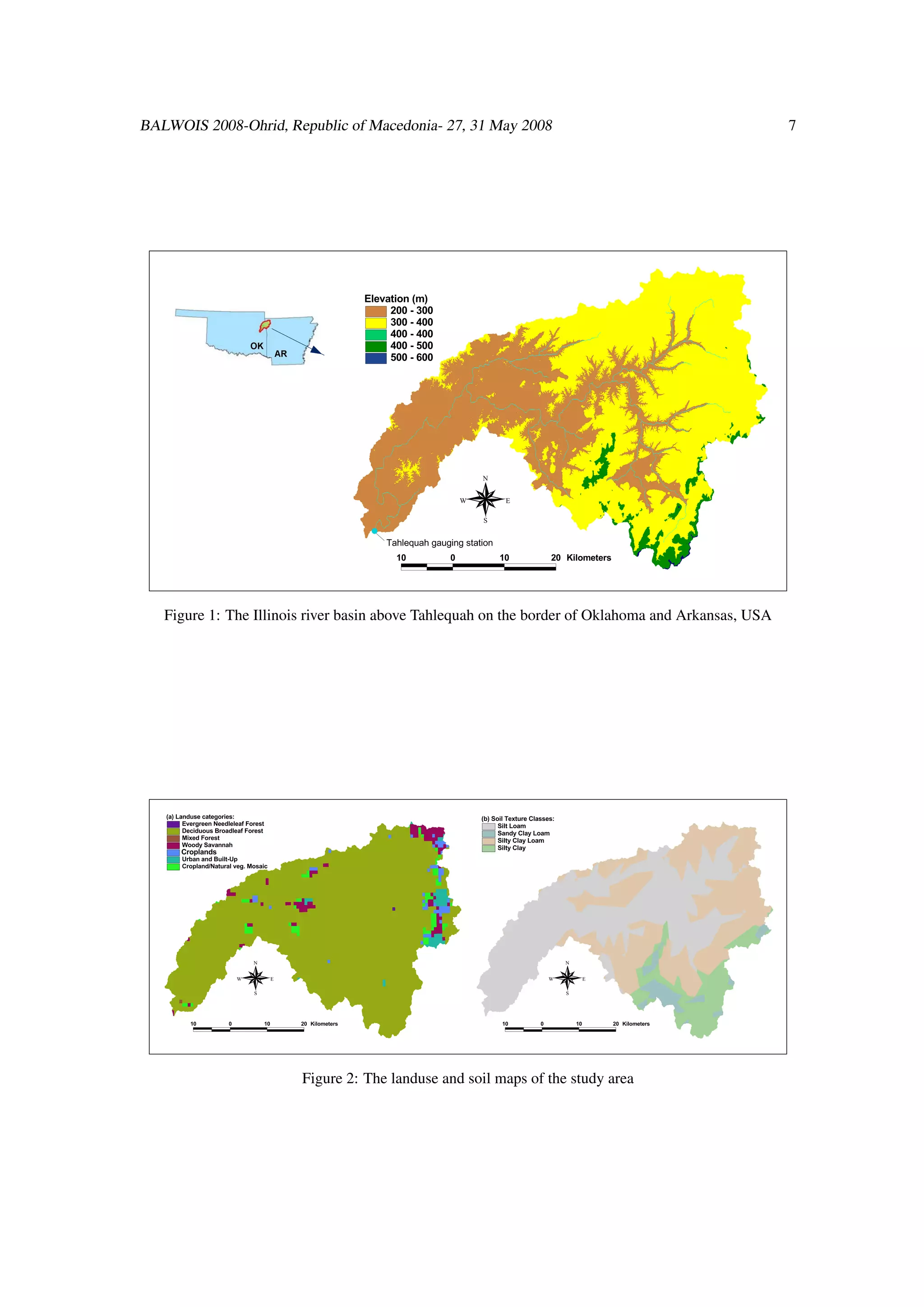 BALWOIS 2008-Ohrid, Republic of Macedonia- 27, 31 May 2008                                                                                               7




                                                                 Elevation (m)

                                                                      200 - 300

                                                                      300 - 400

                                                                      400 - 400

                                                                      400 - 500

                                                                      500 - 600




                                                                                             N

                                                                                         W           E

                                                                                             S
                                                                  #
                                                                  #


                                                                      Tahlequah gauging station

                                                                        10           0             10                20   Kilometers




   Figure 1: The Illinois river basin above Tahlequah on the border of Oklahoma and Arkansas, USA




   (a) Landuse categories:
                                                                                             (b) Soil Texture Classes:
        Evergreen Needleleaf Forest
                                                                                                  Silt Loam
        Deciduous Broadleaf Forest
                                                                                                  Sandy Clay Loam
        Mixed Forest
                                                                                                  Silty Clay Loam
        Woody Savannah
                                                                                                  Silty Clay
        Croplands
        Urban and Built-Up

        Cropland/Natural veg. Mosaic




                                 N                                                                                        N

                             W             E                                                                         W             E

                                 S                                                                                        S



           10           0             10       20   Kilometers                                      10           0            10       20   Kilometers




                                               Figure 2: The landuse and soil maps of the study area
 