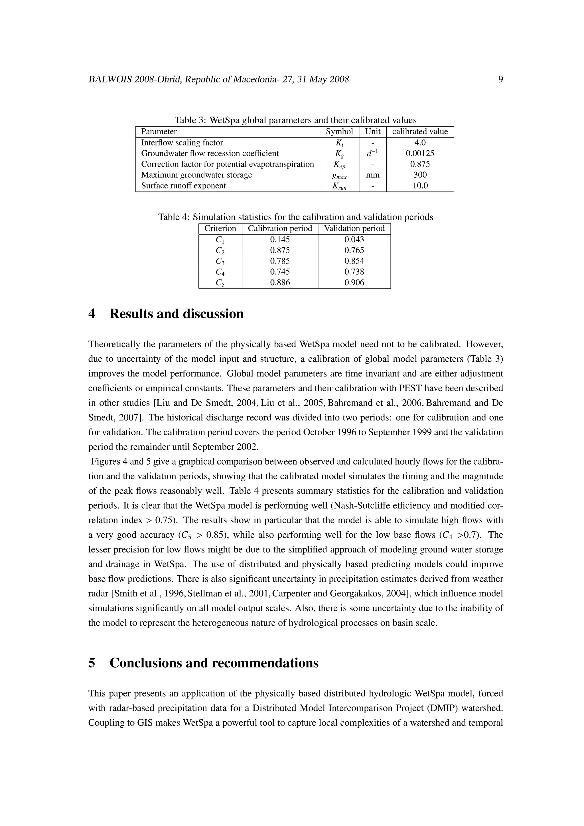 BALWOIS 2008-Ohrid, Republic of Macedonia- 27, 31 May 2008                                                9



                      Table 3: WetSpa global parameters and their calibrated values
             Parameter                                            Symbol     Unit     calibrated value
             Interﬂow scaling factor                                Ki        -              4.0
             Groundwater ﬂow recession coeﬃcient                    Kg       d−1          0.00125
             Correction factor for potential evapotranspiration     Kep       -            0.875
             Maximum groundwater storage                           gmax      mm             300
             Surface runoﬀ exponent                                Krun       -             10.0


                  Table 4: Simulation statistics for the calibration and validation periods
                               Criterion   Calibration period     Validation period
                                  C1             0.145                  0.043
                                  C2             0.875                  0.765
                                  C3             0.785                  0.854
                                  C4             0.745                  0.738
                                  C5             0.886                  0.906


4 Results and discussion

Theoretically the parameters of the physically based WetSpa model need not to be calibrated. However,
due to uncertainty of the model input and structure, a calibration of global model parameters (Table 3)
improves the model performance. Global model parameters are time invariant and are either adjustment
coeﬃcients or empirical constants. These parameters and their calibration with PEST have been described
in other studies [Liu and De Smedt, 2004, Liu et al., 2005, Bahremand et al., 2006, Bahremand and De
Smedt, 2007]. The historical discharge record was divided into two periods: one for calibration and one
for validation. The calibration period covers the period October 1996 to September 1999 and the validation
period the remainder until September 2002.
 Figures 4 and 5 give a graphical comparison between observed and calculated hourly ﬂows for the calibra-
tion and the validation periods, showing that the calibrated model simulates the timing and the magnitude
of the peak ﬂows reasonably well. Table 4 presents summary statistics for the calibration and validation
periods. It is clear that the WetSpa model is performing well (Nash-Sutcliﬀe eﬃciency and modiﬁed cor-
relation index > 0.75). The results show in particular that the model is able to simulate high ﬂows with
a very good accuracy (C5 > 0.85), while also performing well for the low base ﬂows (C4 >0.7). The
lesser precision for low ﬂows might be due to the simpliﬁed approach of modeling ground water storage
and drainage in WetSpa. The use of distributed and physically based predicting models could improve
base ﬂow predictions. There is also signiﬁcant uncertainty in precipitation estimates derived from weather
radar [Smith et al., 1996, Stellman et al., 2001, Carpenter and Georgakakos, 2004], which inﬂuence model
simulations signiﬁcantly on all model output scales. Also, there is some uncertainty due to the inability of
the model to represent the heterogeneous nature of hydrological processes on basin scale.



5 Conclusions and recommendations

This paper presents an application of the physically based distributed hydrologic WetSpa model, forced
with radar-based precipitation data for a Distributed Model Intercomparison Project (DMIP) watershed.
Coupling to GIS makes WetSpa a powerful tool to capture local complexities of a watershed and temporal
 