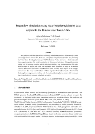 Streamﬂow simulation using radar-based precipitation data
                    applied to the Illinois River basin, USA

                                      Alireza Safari and F. De Smedt
                       Department of Hydrology and Hydraulic Engineering,Vrije Universiteit Brussel

                                           Pleinlaan 2, 1050 Brussels, Belgium


                                               February 19, 2008


                                                        Abstract

          This paper describes the application of a spatially distributed hydrological model WetSpa (Water
      and Energy Transfer between Soil, Plants and Atmosphere) using radar-based rainfall data provide by
      the United States Hydrology Laboratory of NOAA’s National Weather Service for a distributed model
      intercomparison project. The model is applied to the Illinois river basin above Tahlequah hydrometry
      station with 30-m spatial resolution and one hour time–step for a total simulation period of 6 years.
      Rainfall inputs are derived from radar. The distributed model parameters are based on an extensive
      database of watershed characteristics available for the region, including digital maps of DEM, soil type,
      and land use. The model is calibrated and validated on part of the river ﬂow records. The simulated
      hydrograph shows a good correspondence with observation, indicating that the model is able to simulate
      the relevant hydrologic processes in the basin accurately.

Keywords: WetSpa, Physically-based Distributed Hydrologic Model, DMIP, NEXRAD Stage III rainfall data, Stream-
ﬂow Simulation, PEST, Illinois River basin.



1 Introduction

Rainfall–runoﬀ models are used and developed by hydrologists to model rainfall–runoﬀ processes. The
NOAA–sponsored Distributed Model Intercomparison Project (DMIP) provides a forum to explore the
applicability of distributed models using operational quality data in order to improve ﬂow modeling and
prediction along the entire river system [Smith, 2002, Smith, 2004, Smith et al., 2004].
The US National Weather Service’s (NWS) Next Generation Weather Radar WSR-88D (NEXRAD) precip-
itation products are widely used in hydrometeorology and climatology for rainfall estimation [Ciach et al.,
1997, Seo et al., 1999, Krajewsk and Smith, 2002, Uijlenhoet et al., 2003], precipitation and weather fore-
casting [Johnson et al., 1998,Grecu and Krajewski, 2000] and ﬂood forecasting [Johnson et al., 1999,Young
et al., 2000, Smith et al., 2005, Reed et al., 2007]. The most commonly NEXRAD product in hydrometeo-
rological applications is the NEXRAD Stage III data, since it involves the correction of radar rainfall rates
with multiple surface rain gauges and has a signiﬁcant degree of meteorological quality control [R.A.Fulton



                                                            1
 