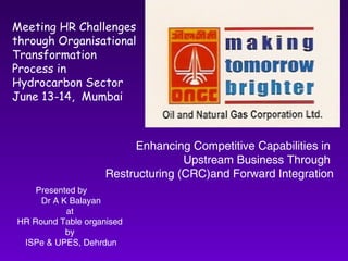 Meeting HR Challenges through Organisational Transformation Process in Hydrocarbon Sector June 13-14,  Mumbai Enhancing Competitive Capabilities in  Upstream Business Through  Restructuring (CRC)and Forward Integration Presented by  Dr A K Balayan at  HR Round Table organised  by  ISPe & UPES, Dehrdun 