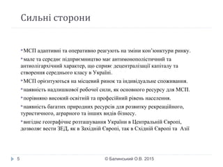 Сильні сторони
© Балинський О.В. 20155
МСП адаптивні та оперативно реагують на зміни кон’юнктури ринку.
мале та середнє підприємництво має антимонополістичний та
антиолігархічний характер, що сприяє децентралізації капіталу та
створення середнього класу в Україні.
МСП орієнтуються на місцевий ринок та індивідуальне споживання.
наявність надлишкової робочої сили, як основного ресурсу для МСП.
порівняно високий освітній та професійний рівень населення.
наявність багатих природних ресурсів для розвитку рекреаційного,
туристичного, аграрного та інших видів бізнесу.
вигідне географічне розташування України в Центральній Європі,
дозволяє вести ЗЕД, як в Західній Європі, так в Східній Європі та Азії
 