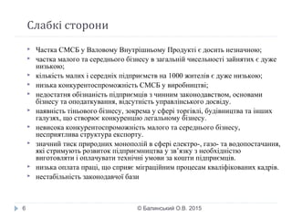 Слабкі сторони
© Балинський О.В. 20156
 Частка СМСБ у Валовому Внутрішньому Продукті є досить незначною;
 частка малого та середнього бізнесу в загальній чисельності зайнятих є дуже
низькою;
 кількість малих і середніх підприємств на 1000 жителів є дуже низькою;
 низька конкурентоспроможність СМСБ у виробництві;
 недостатня обізнаність підприємців з чинним законодавством, основами
бізнесу та оподаткування, відсутність управлінського досвіду.
 наявність тіньового бізнесу, зокрема у сфері торгівлі, будівництва та інших
галузях, що створює конкуренцію легальному бізнесу.
 невисока конкурентоспроможність малого та середнього бізнесу,
несприятлива структура експорту.
 значний тиск природних монополій в сфері електро-, газо- та водопостачання,
які стримують розвиток підприємництва у зв’язку з необхідністю
виготовляти і оплачувати технічні умови за кошти підприємців.
 низька оплата праці, що сприяє міграційним процесам кваліфікованих кадрів.
 нестабільність законодавчої бази 
 
 