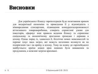 ВисновкиВисновки
9
Для українського бізнесу євроінтеграція буде позитивним кроком
для модернізації економіки та приведення її у відповідність з
міжнародними стандартами, підвищення конкурентоспроможності
вітчизняного товаровиробника, створить сприятливі умови для
інвесторів, сформує нові правила ведення бізнесу та сприятиме
соціальному та економічному зростанню громадян і держави в
цілому. Однак поряд із, здавалося б, безліччю нових можливостей та
переваг існує маса загроз, які можуть негативно вплинути як на
підприємців так і на країну в цілому. Тому на шляху до європейського
майбутнього країни кожен крок повинен бути виваженим та
продуманим, а можливі загрози враховані.
© Балинський О.В. 2015
 