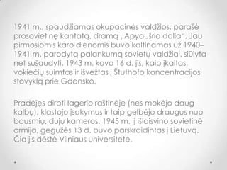 1941 m., spaudžiamas okupacinės valdžios, parašė
prosovietinę kantatą, dramą „Apyaušrio dalia“. Jau
pirmosiomis karo dienomis buvo kaltinamas už 1940–
1941 m. parodytą palankumą sovietų valdžiai, siūlyta
net sušaudyti. 1943 m. kovo 16 d. jis, kaip įkaitas,
vokiečių suimtas ir išvežtas į Štuthofo koncentracijos
stovyklą prie Gdansko.
Pradėjęs dirbti lagerio raštinėje (nes mokėjo daug
kalbų), klastojo įsakymus ir taip gelbėjo draugus nuo
bausmių, dujų kameros. 1945 m. jį išlaisvino sovietinė
armija, gegužės 13 d. buvo parskraidintas į Lietuvą.
Čia jis dėstė Vilniaus universitete.
 