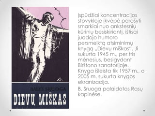 Įspūdžiai koncentracijos
stovykloje įkvėpė parašyti
smarkiai nuo ankstesnių
kūrinių besiskiriantį, ištisai
juodojo humoro
persmelktą atsiminimų
knygą „Dievų miškas“. Ji
sukurta 1945 m., per tris
mėnesius, besigydant
Birštono sanatorijoje.
Knyga išleista tik 1957 m., o
2005 m. sukurta knygos
ekranizacija.
B. Sruoga palaidotas Rasų
kapinėse.
 