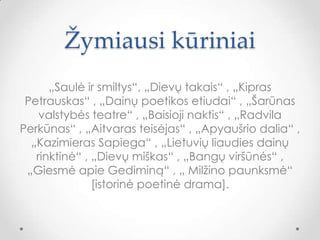 Žymiausi kūriniai
„Saulė ir smiltys“, „Dievų takais“ , „Kipras
Petrauskas“ , „Dainų poetikos etiudai“ , „Šarūnas
valstybės teatre“ , „Baisioji naktis“ , „Radvila
Perkūnas“ , „Aitvaras teisėjas“ , „Apyaušrio dalia“ ,
„Kazimieras Sapiega“ , „Lietuvių liaudies dainų
rinktinė“ , „Dievų miškas“ , „Bangų viršūnės“ ,
„Giesmė apie Gediminą“ , „ Milžino 貹ܲ԰ė“
[istorinė poetinė drama].
 