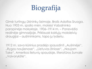 Biografija
Gimė turtingų ūkininkų šeimoje. Brolis Adolfas Sruoga.
Nuo 1903 m. spalio mėn. mokėsi Vabalninko
parapinėje mokykloje, 1906–1914 m. – Panevėžio
realinėje gimnazijoje. Priklausė kairiųjų moksleivių
draugijai – aušrininkams, tapo jų lyderiu.
1912 m. savo kūrinius pradėjo spausdinti „Aušrinėje“,
„Rygos naujienose“, „Lietuvos žiniose“, „Naujam
Take“, Amerikos lietuvių spaudoje, literatūros žurnale
„Vaivorykštė“.
 