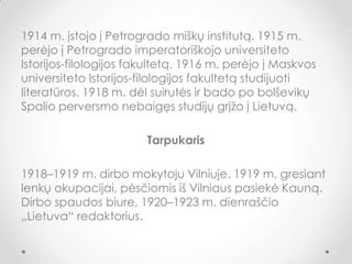 1914 m. įstojo į Petrogrado miškų institutą. 1915 m.
perėjo į Petrogrado imperatoriškojo universiteto
Istorijos-filologijos fakultetą. 1916 m. perėjo į Maskvos
universiteto Istorijos-filologijos fakultetą studijuoti
literatūros. 1918 m. dėl suirutės ir bado po bolševikų
Spalio perversmo nebaigęs studijų grįžo į Lietuvą.
Tarpukaris
1918–1919 m. dirbo mokytoju Vilniuje. 1919 m. gresiant
lenkų okupacijai, pėsčiomis iš Vilniaus pasiekė Kauną.
Dirbo spaudos biure, 1920–1923 m. dienraščio
„Lietuva“ redaktorius.
 