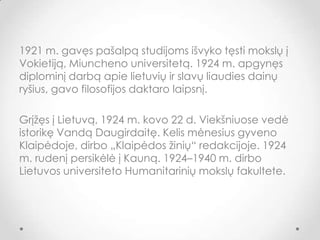 1921 m. gavęs pašalpą studijoms išvyko tęsti mokslų į
Vokietiją, Miuncheno universitetą. 1924 m. apgynęs
diplominį darbą apie lietuvių ir slavų liaudies dainų
ryšius, gavo filosofijos daktaro laipsnį.
Grįžęs į Lietuvą, 1924 m. kovo 22 d. Viekšniuose vedė
istorikę Vandą Daugirdaitę. Kelis mėnesius gyveno
Klaipėdoje, dirbo „Klaipėdos žinių“ redakcijoje. 1924
m. rudenį persikėlė į Kauną. 1924–1940 m. dirbo
Lietuvos universiteto Humanitarinių mokslų fakultete.
 