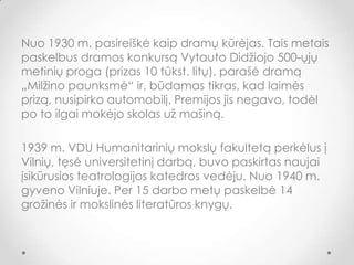 Nuo 1930 m. pasireiškė kaip dramų kūrėjas. Tais metais
paskelbus dramos konkursą Vytauto Didžiojo 500-ųjų
metinių proga (prizas 10 tūkst. litų), parašė dramą
„Milžino 貹ܲ԰ė“ ir, būdamas tikras, kad laimės
prizą, nusipirko automobilį. Premijos jis negavo, todėl
po to ilgai mokėjo skolas už mašiną.
1939 m. VDU Humanitarinių mokslų fakultetą perkėlus į
Vilnių, tęsė universitetinį darbą, buvo paskirtas naujai
įsikūrusios teatrologijos katedros vedėju. Nuo 1940 m.
gyveno Vilniuje. Per 15 darbo metų paskelbė 14
grožinės ir mokslinės literatūros knygų.
 