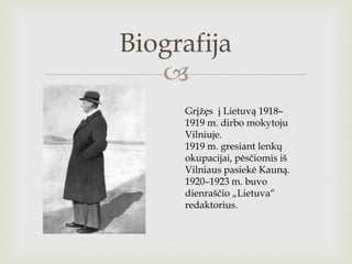 
Biografija
Grįžęs į Lietuvą 1918–
1919 m. dirbo mokytoju
Vilniuje.
1919 m. gresiant lenkų
okupacijai, pėsčiomis iš
Vilni...